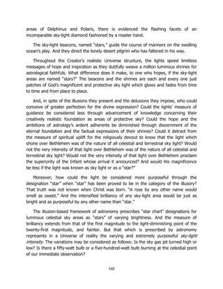 160
areas of Delphinus and Polaris, there is evidenced the flashing facets of an
incomparable sky-light diamond fashioned by a master hand.
The sky-light beacons, named “stars,” guide the course of mariners on the swelling
ocean’s play. And they direct the lonely desert pilgrim who has faltered in his way.
Throughout the Creator’s realistic Universe structure, the lights speed limitless
messages of hope and inspiration as they dutifully weave a million luminous shrines for
astrological faithfuls. What difference does it make, to one who hopes, if the sky-light
areas are named “stars?” The beacons and the shrines are each and every one just
patches of God’s magnificent and protective sky light which glows and fades from time
to time and from place to place.
And, in spite of the illusions they present and the delusions they impose, who could
conceive of greater perfection for the divine expression? Could the lights’ measure of
guidance be considered less through advancement of knowledge concerning their
creatively realistic foundation as areas of protective sky? Could the hope and the
ambitions of astrology’s ardent adherents be diminished through discernment of the
eternal foundation and the factual expressions of their shrines? Could it detract from
the measure of spiritual uplift for the religiously devout to know that the light which
shone over Bethlehem was of the nature of all celestial and terrestrial sky light? Would
not the very intensity of that light over Bethlehem was of the nature of all celestial and
terrestrial sky light? Would not the very intensity of that light over Bethlehem proclaim
the superiority of the Infant whose arrival it announced? And would His magnificence
be less if the light was known as sky light or as a “star?”
Moreover, how could the light be considered more purposeful through the
designation “star” when “star” has been proved to be in the category of the illusory?
That truth was not known when Christ was born. “A rose by any other name would
smell as sweet.” And the intensified brilliancy of any sky-light area would be just as
bright and as purposeful by any other name than “star.”
The illusion-based framework of astronomy prescribes “star chart” designations for
luminous celestial sky areas as “stars” of varying brightness. And the measure of
brilliancy extends from that of the first magnitude to the light-diminishing point of the
twenty-first magnitude, and fainter. But that which is prescribed by astronomy
represents in a Universe of reality the varying and extremely purposeful sky-light
intensity. The variations may be considered as follows: Is the sky gas jet turned high or
low? Is there a fifty-watt bulb or a five-hundred-watt bulb burning at the celestial point
of our immediate observation?
 