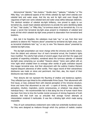 161
Astronomical “planets,” “star clusters,” “double stars,” “galaxies,” “nebulae,” or “the
Milky Way,” are additional aspects of the infinite celestial sky light which extends over
celestial land and water areas. And the sky and its light exist even though the
vagueness of light over some celestial land and water areas defies telescopic detection.
The identical variation of celestial sky-light brilliancy, now proved to apply to our
terrestrial sky, would impel celestial astronomers to provide the same identifying labels
of “star,” “star cluster,” or “Milky Way,” to luminous areas of our terrestrial sky. It is no
longer a secret that terrestrial sky-light areas present to inhabitants of celestial land
areas all that which celestial sky-light areas present to observation from terrestrial land
locations.
And, lest it be forgotten, the celestians must look “up,” or out, from their land
positions to observe the “Heavens above” presented by terrestrial sky-light areas, even
as terrestrial inhabitants look “up,” or out, to view “the Heavens above” presented by
celestial sky-light areas.
The sky-light presentation can never change while the Universe and its life endure.
From the distant and unknown hour of man’s terrestrial arrival, the Creation’s lights
have mystified. The colorful high priests of ancient pagan ritual and then the sages and
prophets of expanding civilization, wondered about the luminous splendor of celestial
sky-light areas comprising our so-called “Heavens above.” Some were gifted with an
inner sight which enabled them to envisage other worlds of godly ordination beyond
this meager terrestrial area. And their attunement with the sublime Creative Element
inspired eloquent utterances of other worlds. Then vague record of their extraordinary
disclosures was made on stone and parchment. And then, alas, the import of their
disclosures was made obscure.
Their dictums did not represent the flaunting of shallow and boisterous egotism.
They reflected pure ego linked to the unfathomable Prima Causa. Their attunement with
first Cause, or God, endowed them with clearest perception of the Universe structure.
Know and name that attunement as one will – a spark of divinity, divine revelation,
perception, intuition, inspiration, cosmic consciousness, or whatever may please the
individual fancy – the incontrovertible fact is that along the line of human march there
has been from time to time the humble mortal conveyors of shining fragments of truth
absolute. And that truth was so articulate that average human attempts at
interpretation rendered it inarticulate. It was like a blinding light which made seeing
impossible.
They of such extraordinary endowment were noble but wretchedly burdened souls.
For they were designed as mediums through which tiny portions of realistic creative
 