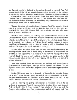 162
development were to be disclosed for the uplift and growth of mankind. Alas! That
arrangement by Divine Will was not to be imposed without resentment by the multitude
at the time and place of disclosure. They feared the intrusion by an unknown purveyor
of so unknown a product as creative truth. Hence they whose strange inner sight
permitted them to perceive beyond the ability of their brethren were never welcomed
for the richness of their disclosures. On the contrary, they were viewed with alarm as
some strange malady come to plague mankind.
Thus did the normal but none the less unwholesome fear of the unknown demand
that “in a community of blind men, he who has sight must be destroyed.” And
destroyed they were, with hemlock drink, with crucifixion, and with other more
advanced forms of assassination.
Therefore, fateful, complex, and confusing have been the attempts to interpret the
Universe of reality. But the attempts have persisted since that hour of divine revelation
when the soul of the ancient prophet Moses attuned to the voiceless decree of other
worlds ordained from the beginning. And that decree’s uplifting message of promise
was interpreted through the voice of Moses to the poor in spirit of his particular time
and place: “There are other worlds fashioned as this earth.”
Yet who among the tribes of that time and place was capable of fathoming the
meaning in words which were of utmost clarity to Moses? Who of that desolate era
could have been expected to place credence in the profound message Moses had
received? Could the (obscured word) multitude of that time and place tune in, as did
(obscured word) creative development so extravagantly rich and fine as to be lost to
average attunement?
There were, however, among the multitude a few bold souls who, though failing to
grasp the import of the prophet’s message, fearfully repeated the message. And the
repetition caused vague record of the prophet’s words to be carried along the corridors
of time.
But the All-Knowing could not be defeated. He disclosed to the immortal Christus
the secret of His vast Universe construction. And the Christus, with magnificent parable,
vainly reiterated the earlier pronouncement of other worlds like unto this Earth. “In my
Father’s house are many mansions. He who truly seeks will find.”
Again the inspiring and guiding pronouncement of revelation proved to be too
profound for acceptance. Though it was never to be forgotten, it was never believed.
And the Christly offer of “many mansions” was ridiculed by the scribes and the
Pharisees who would not see. Their misinterpretations of Christly parable made “our
 