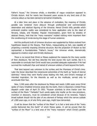 163
Father’s house,” the Universe whole, a shambles of vague conjecture opposed to
Christly dictum. And for nearly two thousand years access to any land area of the
universe about us has been denied to terrestrial inhabitants.
At a later time and place in the advance of civilization, the meaning of Christly
parable was rendered more obscure through professional and commercialized
observation and abstract figuring of the Universe. Hence Christ’s lofty parable which
embraced creative reality was considered to have application only to the ideal of
Nirvana, Utopia, and Paradise. Popular misconception, given form by dictates of
abstract theory, held that the “many mansions” implied nothing more important than
the conditioning of minds during this stage of human existence.
And the profound truth of Universe structure was supplanted by fiction evolved from
hypotheses based on the illusory. That fiction, masquerading as fact, was capable of
projecting a severely imposing Universe structure. But the projection of illusion as fact
represented a foundationless “Father’s house,” the Universe whole, diametrically
opposed to creative origin and Christly disclosure.
There is no record that Christ or Moses explained the reasons for the many worlds
of their disclosure. Nor did they describe the land course into such worlds. But it is
reasonable to conclude that Christ would have provided adequate explanation if He had
survived the multitude’s fear and hatred of unknown arbiters of land beyond the Earth.
That land beyond was unknown to the scribes and the Pharisees of Christ’s time.
Later the Koran described the conjectured extremities of the Earth as “lands of eternal
darkness.” Hence they were fearful areas leading into Hell, and Christ’s message of
intended inspiration, for the theorists as well as the multitude, served only to
accentuate their fear.
Now, 3,300 years after the disclosure by Moses and nearly 2,000 years since Christ
spoke of many inhabited Universe areas like the Earth, there is blazoned a United Press
dispatch under date of April 25 1955. “Russian scientists to drive tractor over the
surface of the Moon.” Fantastic? Such words apply only insofar as the new procedure,
invention or discovery, must be considered unreal because of its newness. Today’s
broad outlook should rob the plan of any element of fantasy which the narrow outlook
of 1,900 years ago, or of only thirty years ago, might have demanded.
It will be shown that the “surface of the Moon” is in fact a land area of the “many
worlds fashioned like this Earth” of which Moses spoke. It will be proved that the
“surface of the Moon” is a land area of the “many mansions” which Christ’s parable
 