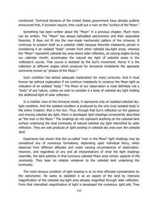 164
mentioned. Technical divisions of the United States government have already publicly
announced that, if occasion require, they could put a man on the “surface of the Moon.”
Something has been written about the “Moon” in a previous chapter. Much more
can be written. The “Moon” has always befuddled astronomers and their associated
theorists. It does not fit into the man-made mechanistic pattern of the Universe. It
continues to present itself as a celestial riddle because theorists mistakenly persist in
considering it an isolated “body” remote from other celestial sky-light areas, whereas
the “Moon” represents celestial sky area where solar reflection, at varying angles during
our calendar month, accentuates the natural sky light of celestial areas in the
reflection’s course. That course is dictated by the Sun’s movement. Hence it is the
reflection at different angles which produces for terrestrial inhabitants the spectacle
commonly known as “phases of the Moon.”
Such condition has lacked adequate explanation for many centuries. And it must
forever be without explanation if we continue mistakenly to construe the Moon light as
indicative of an isolated “body.” The Moon of our observation is most definitely not a
“body” of any nature, unless we wish to consider it a body of celestial sky light holding
the additional light of solar reflection.
In a realistic view of the Universe whole, it represents only an isolated celestial sky-
light condition. And the isolated condition is produced by the only truly isolated body in
the entire Creation: that is the Sun. Thus, through that Sun’s reflection on the gaseous
and moving celestial sky light, there is developed light shadings conveniently described
as “the man in the Moon.” The shadings do not represent anything on the celestial land
surface underlying the dual luminosity of natural celestial sky light intensified by solar
reflection. They are sole products of light existing in celestial sky area over the celestial
land.
Experience has shown that the so-called “man in the Moon” light shadings may be
considered any of numerous formations, depending upon individual fancy, when
observed from different altitudes and under varying circumstances of observation.
However, and regardless of any and all interpretations of what the light shadings
resemble, the dark patches in that luminous celestial Moon area remain aspects of the
luminosity. They bear no relation whatever to the celestial land underlying the
luminosity.
The most obvious condition of light shading is at no time afforded consideration by
the astronomer. He seeks to establish it as an aspect of the land by intensive
magnification of the celestial sky-light area already magnified through solar reflection.
From that intensified magnification of light is developed the numerous light pits. They
 