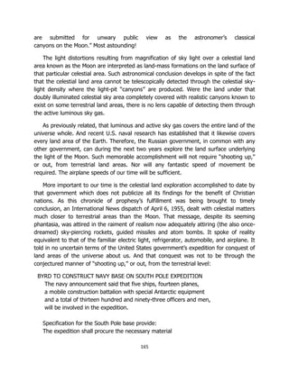 165
are submitted for unwary public view as the astronomer’s classical
canyons on the Moon.” Most astounding!
The light distortions resulting from magnification of sky light over a celestial land
area known as the Moon are interpreted as land-mass formations on the land surface of
that particular celestial area. Such astronomical conclusion develops in spite of the fact
that the celestial land area cannot be telescopically detected through the celestial sky-
light density where the light-pit “canyons” are produced. Were the land under that
doubly illuminated celestial sky area completely covered with realistic canyons known to
exist on some terrestrial land areas, there is no lens capable of detecting them through
the active luminous sky gas.
As previously related, that luminous and active sky gas covers the entire land of the
universe whole. And recent U.S. naval research has established that it likewise covers
every land area of the Earth. Therefore, the Russian government, in common with any
other government, can during the next two years explore the land surface underlying
the light of the Moon. Such memorable accomplishment will not require “shooting up,”
or out, from terrestrial land areas. Nor will any fantastic speed of movement be
required. The airplane speeds of our time will be sufficient.
More important to our time is the celestial land exploration accomplished to date by
that government which does not publicize all its findings for the benefit of Christian
nations. As this chronicle of prophesy’s fulfillment was being brought to timely
conclusion, an International News dispatch of April 6, 1955, dealt with celestial matters
much closer to terrestrial areas than the Moon. That message, despite its seeming
phantasia, was attired in the raiment of realism now adequately attiring (the also once-
dreamed) sky-piercing rockets, guided missiles and atom bombs. It spoke of reality
equivalent to that of the familiar electric light, refrigerator, automobile, and airplane. It
told in no uncertain terms of the United States government’s expedition for conquest of
land areas of the universe about us. And that conquest was not to be through the
conjectured manner of “shooting up,” or out, from the terrestrial level:
BYRD TO CONSTRUCT NAVY BASE ON SOUTH POLE EXPEDITION
The navy announcement said that five ships, fourteen planes,
a mobile construction battalion with special Antarctic equipment
and a total of thirteen hundred and ninety-three officers and men,
will be involved in the expedition.
Specification for the South Pole base provide:
The expedition shall procure the necessary material
 