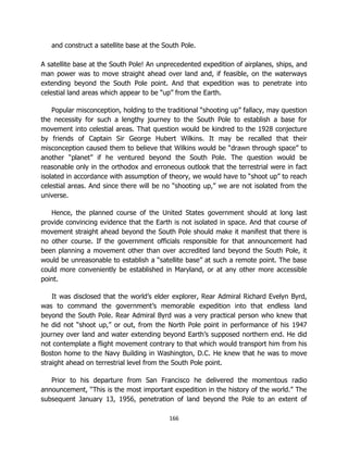 166
and construct a satellite base at the South Pole.
A satellite base at the South Pole! An unprecedented expedition of airplanes, ships, and
man power was to move straight ahead over land and, if feasible, on the waterways
extending beyond the South Pole point. And that expedition was to penetrate into
celestial land areas which appear to be “up” from the Earth.
Popular misconception, holding to the traditional “shooting up” fallacy, may question
the necessity for such a lengthy journey to the South Pole to establish a base for
movement into celestial areas. That question would be kindred to the 1928 conjecture
by friends of Captain Sir George Hubert Wilkins. It may be recalled that their
misconception caused them to believe that Wilkins would be “drawn through space” to
another “planet” if he ventured beyond the South Pole. The question would be
reasonable only in the orthodox and erroneous outlook that the terrestrial were in fact
isolated in accordance with assumption of theory, we would have to “shoot up” to reach
celestial areas. And since there will be no “shooting up,” we are not isolated from the
universe.
Hence, the planned course of the United States government should at long last
provide convincing evidence that the Earth is not isolated in space. And that course of
movement straight ahead beyond the South Pole should make it manifest that there is
no other course. If the government officials responsible for that announcement had
been planning a movement other than over accredited land beyond the South Pole, it
would be unreasonable to establish a “satellite base” at such a remote point. The base
could more conveniently be established in Maryland, or at any other more accessible
point.
It was disclosed that the world’s elder explorer, Rear Admiral Richard Evelyn Byrd,
was to command the government’s memorable expedition into that endless land
beyond the South Pole. Rear Admiral Byrd was a very practical person who knew that
he did not “shoot up,” or out, from the North Pole point in performance of his 1947
journey over land and water extending beyond Earth’s supposed northern end. He did
not contemplate a flight movement contrary to that which would transport him from his
Boston home to the Navy Building in Washington, D.C. He knew that he was to move
straight ahead on terrestrial level from the South Pole point.
Prior to his departure from San Francisco he delivered the momentous radio
announcement, “This is the most important expedition in the history of the world.” The
subsequent January 13, 1956, penetration of land beyond the Pole to an extent of
 