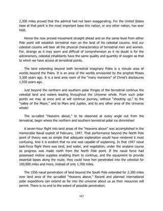 167
2,300 miles proved that the admiral had not been exaggerating. For the United States
base at that point is the most important base this nation, or any other nation, has ever
held.
Hence the now proved movement straight ahead and on the same level from either
Pole point will establish terrestrial man on the land of his celestial cousins. And our
celestial cousins will bear all the physical characteristics of terrestrial men and women.
For, strange as it may seem and difficult of comprehension as it no doubt is for the
astronomers, celestial inhabitants have the same quality and quantity of oxygen as that
to which we have access at terrestrial points.
The land extending beyond both terrestrial imaginary Poles is a minute area of
worlds beyond the Poles. It is an area of the worlds envisioned by the prophet Moses
3,300 years ago. It is a land area room of the “many mansions” of Christ’s disclosures
1,930 years ago.
Just beyond the northern and southern polar fringes of the terrestrial continue the
celestial land and waters leading throughout the Universe whole. From such polar
points we may at once and at will continue journey, without “shooting up,” to the
“valley of the Moon,” and to Mars and Jupiter, and to any other area of the Universe
whole!
The so-called “Heavens above,” to be observed at every angle out from the
terrestrial, begin where the northern and southern terrestrial polar ice diminishes!
A seven-hour flight into land areas of the “Heavens above” was accomplished in the
memorable Naval exploit of February, 1947. That performance beyond the North Pole
point of theory was so simple that adequate explanation would have rendered it most
confusing. And it is evident that no one was capable of explaining. In that 1947 naval
task-force flight there was land, and water, and vegetation, under the airplane course
as progress was made north from the North Pole point. If the naval force had
possessed motive supplies enabling them to continue, and the equipment to provide
essential bases along the route, they could have hen penetrated into the celestial for
100,000 miles and more, instead of only 1,700 miles.
The 1956 naval penetration of land beyond the South Pole extended for 2,300 miles
over land area of the so-called “Heavens above,” Recent and planned international
polar expeditions can extend as far into the universe about us as their resources will
permit. There is no end to the extent of possible penetration.
 
