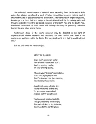 168
The unlimited natural wealth of celestial areas extending from the terrestrial Pole
points has already developed a spirit of bitter competition between nations. And it
should stimulate all possible corporate exploitation. After centuries of empty conjecture,
knowledge is at hand that land routes to the untold wealth of the deceivingly patterned
Universe extend beyond the ice-locked passages of the North Pole and the South Pole.
Continued penetration of such areas will develop discovery of presently unknown
human life, and other animal forms.
Yesteryear’s dread of the fearful unknown may be dispelled in the light of
unprecedented modern research and discovery; for they confirm that there is no
northern or southern end to the Earth. The terrestrial world is in fact “a world without
end.”
It is so, or I could not have told you.
LIGHT OF ILLUSION
Light that’s seemingly so far,
You are not a detached “star”;
And no mystery can be,
Of your shining quality.
Though your “twinkle” seems to be,
It’s a trick eyes play on me;
For I’ve learned how they deceive,
And illusory image leave.
As patch of outer celestial sky,
You’re bewitching to the eye;
Yet you cover unseen land,
As does earthly sky at hand.
You know not isolation’s plight,
Though presenting lonely sight;
For you’re linked in sky embrace,
Common to this earthly place.
 