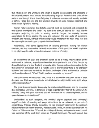 17
that which is new and unknown, and which is beyond the conditions and afflictions of
the ordered pattern, must disturb the conforming majority. Routine is the order of the
pattern; and though it is at times fatiguing, it embraces a measure of security symbolic
of safety. Hence the new and the unknown must be in some measure resented, and
must always fight for a hearing.
Human nature demands that beliefs acquired must be cherished and protected, be
they ever so incomplete and faulty. “My truth is the truth, so say we all.” Thus, like the
porcupine projecting its quills in sensing possible danger, the majority become
automatized to throw against the new and unknown the oral quills of skepticism,
cynicism, and ridicule, without even hearing values inherent in the new. They fear that
the new might encroach upon or upset cherished beliefs.
Accordingly, with some appreciation of guiding principles making for human
concepts, we may now review the early movements of this particular work’s originator
in his pilgrimage to make known the unknown Universe of reality.
In the summer of 1927 this dreamer’s quest led to a widely known arbiter of the
mathematical Universe, a gentleman benefited with quarters in one of the famous ivy
draped buildings of a New England university. After hearing only an introduction to the
then unknown conception that in a realistic view of the Universe there is no “planetary
isolation” and there are no ends to the Earth, the keeper of the mathematical Universe
vociferously exclaimed, “What! Would you have me doubt my senses?”
Tranquilly came the response: “Yes, since it is established that your sense of sight
deceives you. That sense in particular should always be subjected to brain sight, where
all true seeing is had.”
The great lens manipulator knew only the mathematical Universe, and he presented
it as the factual Universe. In blindness of rage engendered by fear of the unknown, he
shouted, “Away with you! How dare you tell me there are no celestial spheres, and no
space between such conditions?”
Undisturbed by such reception, the youthful pilgrim departed that university’s
magnificent halls of yearning and sought other fields for exposition of his perception’s
extraordinary findings. Shortly thereafter, he was graciously received in the cardinal’s
palatial mansion at nearby Brighton, Massachusetts. There, in private audience with His
Eminence William cardinal O’Connell, Archbishop of Boston, an impressive word portrait
was submitted of the work then known as Physical Continuum. The work was at that
 