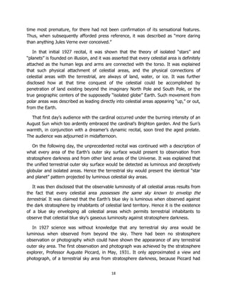 18
time most premature, for there had not been confirmation of its sensational features.
Thus, when subsequently afforded press reference, it was described as “more daring
than anything Jules Verne ever conceived.”
In that initial 1927 recital, it was shown that the theory of isolated “stars” and
“planets” is founded on illusion, and it was asserted that every celestial area is definitely
attached as the human legs and arms are connected with the torso. It was explained
that such physical attachment of celestial areas, and the physical connections of
celestial areas with the terrestrial, are always of land, water, or ice. It was further
disclosed how at that time conquest of the celestial could be accomplished by
penetration of land existing beyond the imaginary North Pole and South Pole, or the
true geographic centers of the supposedly “isolated globe” Earth. Such movement from
polar areas was described as leading directly into celestial areas appearing “up,” or out,
from the Earth.
That first day’s audience with the cardinal occurred under the burning intensity of an
August Sun which too ardently embraced the cardinal’s Brighton garden. And the Sun’s
warmth, in conjunction with a dreamer’s dynamic recital, soon tired the aged prelate.
The audience was adjourned in midafternoon.
On the following day, the unprecedented recital was continued with a description of
what every area of the Earth’s outer sky surface would present to observation from
stratosphere darkness and from other land areas of the Universe. It was explained that
the unified terrestrial outer sky surface would be detected as luminous and deceptively
globular and isolated areas. Hence the terrestrial sky would present the identical “star
and planet” pattern projected by luminous celestial sky areas.
It was then disclosed that the observable luminosity of all celestial areas results from
the fact that every celestial area possesses the same sky known to envelop the
terrestrial. It was claimed that the Earth’s blue sky is luminous when observed against
the dark stratosphere by inhabitants of celestial land territory. Hence it is the existence
of a blue sky enveloping all celestial areas which permits terrestrial inhabitants to
observe that celestial blue sky’s gaseous luminosity against stratosphere darkness.
In 1927 science was without knowledge that any terrestrial sky area would be
luminous when observed from beyond the sky. There had been no stratosphere
observation or photography which could have shown the appearance of any terrestrial
outer sky area. The first observation and photograph was achieved by the stratosphere
explorer, Professor Auguste Piccard, in May, 1931. It only approximated a view and
photograph, of a terrestrial sky area from stratosphere darkness, because Piccard had
 