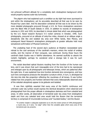 19
not achieved sufficient altitude for a completely dark stratosphere background which
would properly express outer-sky luminosity.
The pilgrim who had explained such a condition as sky light had never journeyed to
and within the stratosphere; yet he accurately described all that was to be seen by
Piccard four years later. And his description contained all that was to be shown by the
more detailed photographs procured through a U.S. Air Force stratosphere ascension
over the Black Hills of South Dakota in 1935. In addition to records of stratosphere
cameras in 1931 and 1935, he described in minute detail that which was photographed
by the U.S. Naval research Bureau’s V-2 rocket cameras in October, 1946. Such
photographs, procured at an altitude of sixty-five miles, showed at an oblique angle a
deceptively disk like and isolated sky area over White Sands, New Mexico, and
subsequent Naval Research stratosphere photographs at greater altitudes hold most
sensational confirmation of Physical Continuity. *
The unabating heat of the second day’s audience at Brighton necessitated early
retreat to the cool sanctuary of the cardinal’s mansion, where the recital of endless
worlds, and the manner of their conquest, was continued. During those hours the
cardinal’s black Scottie was in faithful attendance. He seemed soulfully to absorb the
recital’s highlights; perhaps he wondered what a strange tale it was for such
environment.
The recital described optical illusions resulting from the function of the human eye
lens, and it was shown that such inescapable error of the lens had to be reproduced
and enlarged upon by all photographic and telescopic lenses, which are patterned after
the optic lens. It was explained how lens function demands lens convergence, and how
such lens convergence produces the deceptive curvature which, in turn, is developed by
the lens into disk like proportion reflecting the roundness of all lenses. It was further
related how lens property and function demand that every telescopically observed area
of the celestial deceptively appear to be globular and isolated.
It was then rightfully asserted that every area of the Earth’s continuous and
unbroken outer sky surface would express the identical deceptions when observed and
photographed from the proper altitude in stratosphere darkness and from celestial land
areas. In other words, all observation of terrestrial outer sky areas from stratosphere
depth and from any celestial land area would hold the illusion that the terrestrial
territory is comprised of innumerable luminous and “rounded bodies,” and the illusion
*In another chapter is adequate explanation as to why the rocket camera of 1946 photographed
a round area, as it were, “on edge” rather than the complete globe which every area of the
terrestrial outer sky presents.
 