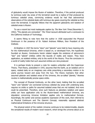 20
of globularity would impose the illusion of isolation. Therefore, if the portrait produced
by luminous outer sky areas of the terrestrial would be a replica of that produced by
luminous celestial areas, convincing evidence would be had that astronomical
observations of the celestial deals with luminous sky gases covering the celestial as they
cover the terrestrial. It logically follows that the apparent globularity and isolation of
celestial areas is illusion.
To use a recent but most inadequate caption by The New York Times (November 5,
1952), “The planets are connected.” The Times’ account attributed such a conclusion to
the California Institute of Technology.
It seems fitting to note here that the author in 1928 expounded the Physical
Continuum in the presence of Dr. Robert Andrews Millikan, then President of the
Institute.
At Brighton in 1927 the terms “stars” and “planets” were held to have meaning only
for the mathematical Universe, which is based on, or developed from, the hypothesis
founded on illusion. Conclusions herein related negate the existence of astronomy’s
“star” and “planet” entities within the bounds of reality and reason. They have
application, as isolated entities, only to the world of the illusory. Thus the conclusion in
a world of reality holds that such assumed entities are lens-produced.
It is perhaps timely to present a note for readers unfamiliar with the Copernican
Theory. That theory, postulated in 1543, assumes that the Earth, as an isolated unit in
space, rotated daily on an imaginary axis while prescribing a secondary motion in its
yearly journey toward and away from the Sun. The theory maintains that other
assumed globular and isolated areas of the Universe, the so-called “planets,” likewise
revolve in mathematically precise space orbits.
The concept of Physical Continuity, on the other hand, holding that the so-called
“stars” and “planets” are connected luminous celestial sky areas with underlying land,
requires no orbits or paths for assumed isolated areas that are not isolated. And none
could be prescribed. Therefore, since such features as planetary isolation and space
orbits can have application only to the illusion-based mathematical Universe, any
stipulation concerning Universe limitation applies only to mathematical formula.
Accordingly, the earlier and concise academic expression of this work, then referred to
as Physical Continuum and The Giannini Concept, reasonably opposed abstract
mathematical limitations of the Universe structure.
The physical extent of the realistic Universe continues to be indeterminable, despite
the sensational results of modern naval research, which brings the universe about us so
 