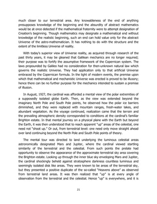 21
much closer to our terrestrial area. Any knowableness of the end of anything
presupposes knowledge of the beginning and the absurdity of abstract mathematics
would be at once detected if the mathematical fraternity were to attempt designation of
Creation’s beginning. Though mathematics may designate a mathematical end without
knowledge of the realistic beginning, such an end can hold value only for the abstract
Universe of the astro-mathematician. It has nothing to do with the structure and the
extent of the limitless Universe of reality.
With today’s superior view of Universe reality, as acquired through research of the
past thirty years, it may be gleaned that Galilean mechanics are no longer required;
their purpose was to fortify the assumptive framework of the Copernican system. The
laws propounded by Galileo had no consideration for then-unknown natural law which
governs the realistic Universe. They had application only to that artificial Universe
embraced by the Copernican formula. In the light of modern events, the premise upon
which that mathematical and mechanistic Universe was erected is proved to be illusory;
hence there can be no further purpose for the mechanics intended to sustain a premise
of illusion.
In August, 1927, the cardinal was afforded a mental view of the polar extremities of
a supposedly isolated globe Earth. Then, as the view was extended beyond the
imaginary North Pole and South Pole points, he observed how the polar ice barriers
diminished, and they were replaced with mountain ranges, fresh-water lakes, and
abundant vegetation. As the voyage continued, realization came that the terrain and
the prevailing atmospheric density corresponded to conditions at the cardinal’s familiar
Brighton estate. In that mental journey on a physical plane with the Earth but beyond
the Earth, it was then understood that to reach apparent “up” areas of the celestial, one
need not “shoot up.” Or out, from terrestrial level: one need only move straight ahead
over land continuing beyond the North Pole and South Pole points of theory.
The mental tour was directed to land underlying the luminous celestial areas
astronomically designated Mars and Jupiter, where the cardinal viewed startling
similarity of the terrestrial and the celestial. From such points the prelate had
opportunity to observe the appearance of the approximate terrestrial sky area covering
the Brighton estate. Looking up through the inner blue sky enveloping Mars and Jupiter,
the cardinal shockingly beheld against stratosphere darkness countless luminous and
seemingly isolated disk like areas. They were known to be areas of the terrestrial sky,
but they presented a positive duplicate of the so-called “Heavens above” as observed
from terrestrial land areas. It was then realized that “up” is at every angle of
observation from the terrestrial and the celestial. Hence “up” is everywhere, and it is
 