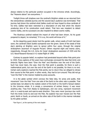 22
always relative to the particular position occupied in the Universe whole. Accordingly,
the “Heavens above” are everywhere. *
Twilight threw soft shadows over the cardinal’s Brighton estate as we returned from
the extraordinary celestial journey and the second day’s audience was terminated. That
journey had shown the cardinal what Galileo could not have hoped to show cardinals of
his time. Galileo had been restricted to a description of only that which the illusion
producing lens of his construction could detect. That lens was impotent to detect
cosmic reality, and its successors are also impotent to detect cosmic reality.
The illustrious cardinal realized the import of what had been shown. As his guest
prepared to depart, he remarked, “if it is so, the world will know of it.”
As the departing guest slowly trod the garden walk, where seeds of truth had been
sown, the cardinal’s black Scottie scampered over the green. Some of the seeds of that
day’s planting at Brighton were to sprout within four years, through the original
stratosphere ascension of Auguste Piccard. Others required eight and twenty years,
respectively, through the U.S. Army Air Corps’ stratosphere ascension of 1935 and the
U.S. Naval Research Bureau’s V-2 rocket flight of 1946.
Contrary to popular belief, no explorer had penetrated beyond either Pole point prior
to 1928. Press captions of the years have confusingly conveyed the idea that Arctic and
Antarctic flights have been “Over the Pole” and therefore over the end of the Earth.
Such has never been, the case. Over the Pole point is possible, for there is such a
mathematical point; but over the end of the Earth is not possible, for there is no end.
Certain early explorers reached the Pole points, but to return they we obliged to retrace
their course to the Pole point: in other words, they had to turn around. They did not go
“over the Pole” in the manner implied by press accounts.
It is the globe symbol which conveys the false idea, for press and public, that
movement “over the Pole” from one side of the Earth to the other side is possible. That
symbol does not attest to the realistic extent of the Earth or the Earth’s factual relation
to the Universe whole. It is simply a convenience of archaic theory: it was never
anything else. Trips from Alaska to Spitzbergen, and vice versa, represent movement
only in a west-to-east and east-to-west direction. They were never journeys due north
from the Arctic Circle to and over the Pole. No explorer has ever moved over the Pole
point, North or South, an arrived on the other side of the Earth in the manner indicated
by the globe symbol.
*See Figure 1, at the opening of the next chapter
 