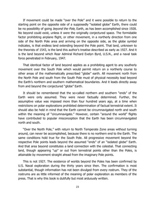 23
If movement could be made “over the Pole” and it were possible to return to the
starting point on the opposite side of a supposedly “isolated globe” Earth, there could
be no possibility of going beyond the Pole, Earth, as has been accomplished since 1928.
No beyond could exist, unless it were the originally conjectured space. The formidable
factor prohibiting airplane flight, or other movement, in a northerly direction from one
side of the North Pole area and arriving on the opposite side, as the globe symbol
indicates, is that endless land extending beyond the Pole point. That land, unknown to
the theorists of 1543, is the land this author’s treatise described as early as 1927. And it
is the land beyond which Rear Admiral Richard Evelyn Byrd, U.S.N., and a naval task
force penetrated in February, 1947.
That identical factor of land beyond applies as a prohibiting agent to any southerly
movement over the South Pole which would permit return on a northerly course to
other areas of the mathematically prescribed “globe” earth. All movement north from
the North Pole and south from the South Pole must of physical necessity lead beyond
the Earth’s northern and southern mathematical boundaries. And it leads directly away
from and beyond the conjectured “globe” Earth.
It should be remembered that the so-called northern and southern “ends” of the
Earth were only assumed. They were never factually determined. Further, the
assumptive value was imposed more than four hundred years ago, at a time when
restrictions on polar explorations prohibited determination of factual terrestrial extent. It
should also be held in mind that the Earth cannot be circumnavigated north and south
within the meaning of “circumnavigate.” However, certain “around the world” flights
have contributed to popular misconception that the Earth has been circumnavigated
north and south.
“Over the North Pole,” with return to North Temperate Zone areas without turning
around, can never be accomplished, because there is no northern end to the Earth. The
same conditions hold true for the South Pole. All progressive movement beyond the
respective Pole points leads beyond the assumed “ends” of an “isolated globe” Earth.
And that area beyond constitutes a land connection with the celestial. That connecting
land, though appearing “up” or out from terrestrial points other than the Poles, is
attainable by movement straight ahead from the imaginary Pole points.
This is not 1927. The existence of worlds beyond the Poles has been confirmed by
U.S. Naval exploration during the thirty years since then. The confirmation is most
substantial, though information has not been divulged from every rostrum. They of the
rostrums are as little informed of the meaning of polar exploration as members of the
press. That is why this book is dutifully but most arduously written.
 