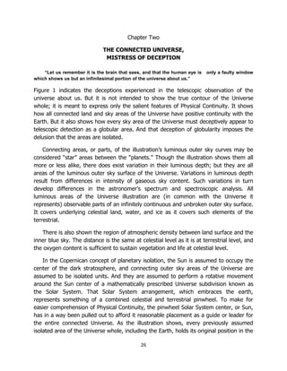 26
Chapter Two
THE CONNECTED UNIVERSE,
MISTRESS OF DECEPTION
“Let us remember it is the brain that sees, and that the human eye is only a faulty window
which shows us but an infinitesimal portion of the universe about us.”
Figure 1 indicates the deceptions experienced in the telescopic observation of the
universe about us. But it is not intended to show the true contour of the Universe
whole; it is meant to express only the salient features of Physical Continuity. It shows
how all connected land and sky areas of the Universe have positive continuity with the
Earth. But it also shows how every sky area of the Universe must deceptively appear to
telescopic detection as a globular area. And that deception of globularity imposes the
delusion that the areas are isolated.
Connecting areas, or parts, of the illustration’s luminous outer sky curves may be
considered “star” areas between the “planets.” Though the illustration shows them all
more or less alike, there does exist variation in their luminous depth; but they are all
areas of the luminous outer sky surface of the Universe. Variations in luminous depth
result from differences in intensity of gaseous sky content. Such variations in turn
develop differences in the astronomer’s spectrum and spectroscopic analysis. All
luminous areas of the Universe illustration are (in common with the Universe it
represents) observable parts of an infinitely continuous and unbroken outer sky surface.
It covers underlying celestial land, water, and ice as it covers such elements of the
terrestrial.
There is also shown the region of atmospheric density between land surface and the
inner blue sky. The distance is the same at celestial level as it is at terrestrial level, and
the oxygen content is sufficient to sustain vegetation and life at celestial level.
In the Copernican concept of planetary isolation, the Sun is assumed to occupy the
center of the dark stratosphere, and connecting outer sky areas of the Universe are
assumed to be isolated units. And they are assumed to perform a rotative movement
around the Sun center of a mathematically prescribed Universe subdivision known as
the Solar System. That Solar System arrangement, which embraces the earth,
represents something of a combined celestial and terrestrial pinwheel. To make for
easier comprehension of Physical Continuity, the pinwheel Solar System center, or Sun,
has in a way been pulled out to afford it reasonable placement as a guide or leader for
the entire connected Universe. As the illustration shows, every previously assumed
isolated area of the Universe whole, including the Earth, holds its original position in the
 