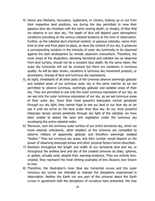 28
4) Hence any Martians, Venusians, Jupiterians, or Librans, looking up or out from
their respective land positions, are during the day permitted to view their
gaseous blue sky envelope with the same varying depth, or shades, of blue that
we observe in our blue sky. The depth of blue will depend upon atmospheric
conditions prevailing at the various celestial locations at the time of observation.
Further, as the celestial sky’s chemical content, or gaseous intensity, varies from
time to time and from place to place, as does the content of our sky, it produces
a corresponding variation in the intensity of outer sky luminosity to be observed
against the dark stratosphere by remote observers everywhere. Therefore, the
inner areas of the illustration, denoting terrestrial and celestial sky as observed
from land surface, should not be a constant blue depth. By the same token, the
outer sky luminosity will not be constant but there are variations in luminous
quality. As will be later shown, variations in luminous sky movement produce, or
accompany, change of blue and luminous sky expressions.
5) At night, inhabitants of all other parts of the Universe observe seemingly globular
and isolated areas of our luminous outer sky in the same manner as we are
permitted to observe luminous, seemingly globular and isolated areas of their
sky. They are permitted to see only the outer luminous expression of our sky, as
we see only the outer luminous expression of our sky, as we see luminous areas
of their outer sky. Since their most powerful telescopes cannot penetrate
through our sky light, they cannot hope to see our land or our blue sky as we
see it until we arrive on the land under their blue sky. As our most powerful
telescopic lenses cannot penetrate through sky light of the celestial, we have
been unable to detect the land and vegetation under the luminous sky
enveloping the entire celestial realm.
6) Moreover, over the luminous outer surface of our entire terrestrial sky, which we
know extends unbrokenly, other dwellers of the Universe are compelled to
observe millions of apparently globular and therefore seemingly isolated
“bodies.” They are luminous sky areas, and their number would depend on the
power of observing telescope lenses and other physical factors herein described.
7) Nowhere throughout the length and width of our terrestrial land and sky or
throughout the endless land and sky of the created Universe do disks, spheres,
or globes, actually exist, despite their seeming existence. They are entirely lens-
created; they represent the most striking examples of lens illusions ever known
to man.
8) Therefore, the illustration’s inner blue sky horizontal curves and the outer
luminous sky curves are intended to indicate the deceptions experienced in
observation. Neither the Earth nor any part of the universe about the Earth
curves in agreement with the deceptions of curvature here presented. We may
 