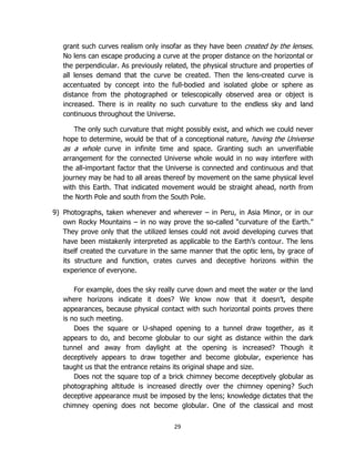 29
grant such curves realism only insofar as they have been created by the lenses.
No lens can escape producing a curve at the proper distance on the horizontal or
the perpendicular. As previously related, the physical structure and properties of
all lenses demand that the curve be created. Then the lens-created curve is
accentuated by concept into the full-bodied and isolated globe or sphere as
distance from the photographed or telescopically observed area or object is
increased. There is in reality no such curvature to the endless sky and land
continuous throughout the Universe.
The only such curvature that might possibly exist, and which we could never
hope to determine, would be that of a conceptional nature, having the Universe
as a whole curve in infinite time and space. Granting such an unverifiable
arrangement for the connected Universe whole would in no way interfere with
the all-important factor that the Universe is connected and continuous and that
journey may be had to all areas thereof by movement on the same physical level
with this Earth. That indicated movement would be straight ahead, north from
the North Pole and south from the South Pole.
9) Photographs, taken whenever and wherever – in Peru, in Asia Minor, or in our
own Rocky Mountains – in no way prove the so-called “curvature of the Earth.”
They prove only that the utilized lenses could not avoid developing curves that
have been mistakenly interpreted as applicable to the Earth’s contour. The lens
itself created the curvature in the same manner that the optic lens, by grace of
its structure and function, crates curves and deceptive horizons within the
experience of everyone.
For example, does the sky really curve down and meet the water or the land
where horizons indicate it does? We know now that it doesn’t, despite
appearances, because physical contact with such horizontal points proves there
is no such meeting.
Does the square or U-shaped opening to a tunnel draw together, as it
appears to do, and become globular to our sight as distance within the dark
tunnel and away from daylight at the opening is increased? Though it
deceptively appears to draw together and become globular, experience has
taught us that the entrance retains its original shape and size.
Does not the square top of a brick chimney become deceptively globular as
photographing altitude is increased directly over the chimney opening? Such
deceptive appearance must be imposed by the lens; knowledge dictates that the
chimney opening does not become globular. One of the classical and most
 