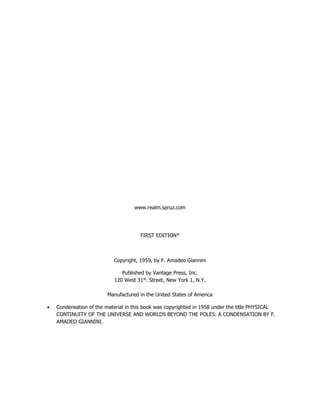 www.realm.spruz.com
FIRST EDITION*
Copyright, 1959, by F. Amadeo Giannini
Published by Vantage Press, Inc.
120 West 31st
. Street, New York 1, N.Y.
Manufactured in the United States of America
Condensation of the material in this book was copyrighted in 1958 under the title PHYSICAL
CONTINUITY OF THE UNIVERSE AND WORLDS BEYOND THE POLES: A CONDENSATION BY F.
AMADEO GIANNINI.
 