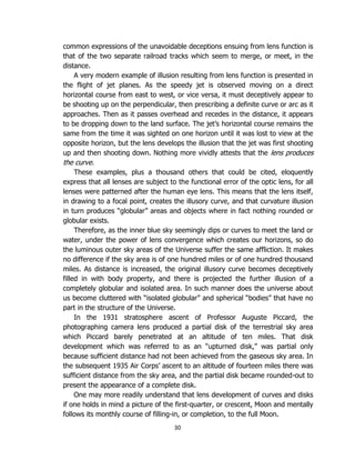 30
common expressions of the unavoidable deceptions ensuing from lens function is
that of the two separate railroad tracks which seem to merge, or meet, in the
distance.
A very modern example of illusion resulting from lens function is presented in
the flight of jet planes. As the speedy jet is observed moving on a direct
horizontal course from east to west, or vice versa, it must deceptively appear to
be shooting up on the perpendicular, then prescribing a definite curve or arc as it
approaches. Then as it passes overhead and recedes in the distance, it appears
to be dropping down to the land surface. The jet’s horizontal course remains the
same from the time it was sighted on one horizon until it was lost to view at the
opposite horizon, but the lens develops the illusion that the jet was first shooting
up and then shooting down. Nothing more vividly attests that the lens produces
the curve.
These examples, plus a thousand others that could be cited, eloquently
express that all lenses are subject to the functional error of the optic lens, for all
lenses were patterned after the human eye lens. This means that the lens itself,
in drawing to a focal point, creates the illusory curve, and that curvature illusion
in turn produces “globular” areas and objects where in fact nothing rounded or
globular exists.
Therefore, as the inner blue sky seemingly dips or curves to meet the land or
water, under the power of lens convergence which creates our horizons, so do
the luminous outer sky areas of the Universe suffer the same affliction. It makes
no difference if the sky area is of one hundred miles or of one hundred thousand
miles. As distance is increased, the original illusory curve becomes deceptively
filled in with body property, and there is projected the further illusion of a
completely globular and isolated area. In such manner does the universe about
us become cluttered with “isolated globular” and spherical “bodies” that have no
part in the structure of the Universe.
In the 1931 stratosphere ascent of Professor Auguste Piccard, the
photographing camera lens produced a partial disk of the terrestrial sky area
which Piccard barely penetrated at an altitude of ten miles. That disk
development which was referred to as an “upturned disk,” was partial only
because sufficient distance had not been achieved from the gaseous sky area. In
the subsequent 1935 Air Corps’ ascent to an altitude of fourteen miles there was
sufficient distance from the sky area, and the partial disk became rounded-out to
present the appearance of a complete disk.
One may more readily understand that lens development of curves and disks
if one holds in mind a picture of the first-quarter, or crescent, Moon and mentally
follows its monthly course of filling-in, or completion, to the full Moon.
 