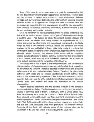 32
Study of the inner sky curves may serve as a guide for understanding that
the lens does not conveniently prepare appearances as illustrated. The lens does
just the contrary. It severs each connection; then stratosphere darkness
envelops each curved area on both sides and underneath. In so doing, the area
becomes isolated to all appearances. Though the inner sky curves have also
been drawn as connected, the lens observing any area of the blue sky and the
outer luminous sky continue unbrokenly ad infinitum, as shown in figure 2, but
the lens must deny such realistic continuity.
Life is no more than our individual concept of life: we all see and believe only
that which we want to see and believe. Hence “primed” observations are always
of doubtful value – “as dubious as spies.” Nonexistent celestial globular and
spherical areas are clothed with reality through the capriciousness of optic
lenses, aggravated by other lenses, and conceptional enlargement of the faulty
image. So long as one observes luminous celestial and terrestrial sky curves
produced by the lens and holds the illusory globe to be reality, it is unlikely that
anything but globes and spheres will be encountered, regardless of the power of
telescopic lenses. Moreover, the assumed Earth sphere and its companion
celestial pseudo-spheres have become so firmly fixed in mind that presentations
of such spheres, which naturally show full-bodied properties, are accepted as
being factually descriptive of the composition of the Universe.
Such acceptance is had in spite of the overpowering fact that no telescopic
observer and no photographing camera ever recorded realistic body proportions
for any area of the Universe. The lenses detected and reproduced only a disk like
surface area which was credited with body fullness. Therefore, the glamorously
portrayed Earth globe and its celestial counterparts present nothing more
profound than an outstanding expression of lens error and human misconception
based on that error, plus the artful embellishment of globe symbols by otherwise
capable artists who likewise are under the domination of the popular
misconception.
Modern discovery establishes that the assumed isolation of the terrestrial
from the celestial is a fallacy. The Earth’s northern connecting land link with the
celestial is confirmed point of theory. In February, 1947, a United States Navy
Arctic expeditionary force, under the command of Rear Admiral Richard Evelyn
Byrd, achieved a memorable seven-hour flight over land extending beyond the
northern geographic “center” or mathematically prescribed northern “end” of the
Earth. That flight confirmed that there is no northern physical end to the Earth
and that the 1543 conclusions were most premature. The northern Physical
Continuity of the Earth with celestial areas of the Universe also has its
counterpart in the land now known to extend beyond the South Pole.
 