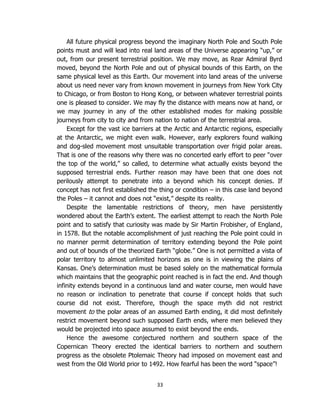 33
All future physical progress beyond the imaginary North Pole and South Pole
points must and will lead into real land areas of the Universe appearing “up,” or
out, from our present terrestrial position. We may move, as Rear Admiral Byrd
moved, beyond the North Pole and out of physical bounds of this Earth, on the
same physical level as this Earth. Our movement into land areas of the universe
about us need never vary from known movement in journeys from New York City
to Chicago, or from Boston to Hong Kong, or between whatever terrestrial points
one is pleased to consider. We may fly the distance with means now at hand, or
we may journey in any of the other established modes for making possible
journeys from city to city and from nation to nation of the terrestrial area.
Except for the vast ice barriers at the Arctic and Antarctic regions, especially
at the Antarctic, we might even walk. However, early explorers found walking
and dog-sled movement most unsuitable transportation over frigid polar areas.
That is one of the reasons why there was no concerted early effort to peer “over
the top of the world,” so called, to determine what actually exists beyond the
supposed terrestrial ends. Further reason may have been that one does not
perilously attempt to penetrate into a beyond which his concept denies. If
concept has not first established the thing or condition – in this case land beyond
the Poles – it cannot and does not “exist,” despite its reality.
Despite the lamentable restrictions of theory, men have persistently
wondered about the Earth’s extent. The earliest attempt to reach the North Pole
point and to satisfy that curiosity was made by Sir Martin Frobisher, of England,
in 1578. But the notable accomplishment of just reaching the Pole point could in
no manner permit determination of territory extending beyond the Pole point
and out of bounds of the theorized Earth “globe.” One is not permitted a vista of
polar territory to almost unlimited horizons as one is in viewing the plains of
Kansas. One’s determination must be based solely on the mathematical formula
which maintains that the geographic point reached is in fact the end. And though
infinity extends beyond in a continuous land and water course, men would have
no reason or inclination to penetrate that course if concept holds that such
course did not exist. Therefore, though the space myth did not restrict
movement to the polar areas of an assumed Earth ending, it did most definitely
restrict movement beyond such supposed Earth ends, where men believed they
would be projected into space assumed to exist beyond the ends.
Hence the awesome conjectured northern and southern space of the
Copernican Theory erected the identical barriers to northern and southern
progress as the obsolete Ptolemaic Theory had imposed on movement east and
west from the Old World prior to 1492. How fearful has been the word “space”!
 