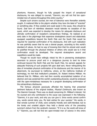 35
phantoms. However, though he fully grasped the import of sensational
disclosures, he was obliged to counsel, “Giannini, you will not find ten open-
minded men of science throughout this entire country.”
Despite such sincere counsel, ten men of tolerance were thereafter ardently
sought. It mattered little to the pilgrim whether they bore the label of “scientist”
or something else. If they existed and could assist in the cause, they should be
found. Zeal born of relentless obsession would tolerate no cessation of the
quest, which was expected to develop the means for adequate disclosure and
ultimate confirmation of reception’s extraordinary findings. He realized at an
early date in the pilgrimage that expensive stratosphere ascent and elaborately
equipped expeditions beyond the North Pole and the South Pole would be
required for essential confirmation of his disclosures. And with such realization
he was painfully aware that he was a dismal pauper, according to this world’s
standard of values. He had no way of knowing then that his utmost wish would
be gratified through the physical initiative of others who would see to it that
confirmation would be developed. The required stratosphere ascent and
expeditions would be made.
Though he would have willingly risked his life in pioneering stratosphere
ascension to procure proof and in a dangerous journey to land he knew
continued beyond the North Pole and the South Pole, his earnest appeals for
adequate financing of such projects fell upon deaf ears. Never relinquishing the
idea of immediate physical confirmation of his disclosures and the manner of its
attainment, he journeyed to California, where, at the California Institute of
technology, he met that institution’s president, Dr. Robert Andrew Millikan. He
believed that Dr. Millikan, who had then recently accomplished isolation of an
electron and was acclaimed the world’s outstanding physicist, would be endowed
with the open-mindedness necessary for a program developing confirmation of
the extraordinary disclosures.
The famous physicist graciously afforded the hearing that presented
pertinent features of the original treatise, Physical Continuum, also known as
The Giannini Concept. There was no doubt concerning Dr. Millikan’s interest. Yet
his counsel and only contribution to the cause was expressed in the following:
“Giannini, it is your work, and only you can give it. Since words cannot confirm
you, words cannot deny you. My best wishes for your success.” His words, in
that remote summer of 1928, were certainly friendly and well-intended; but to
the lonely and unaided pilgrim they held a dismal echo of the preceding
summer’s dictum from the cardinal’s mansion: “If it is so, the world will know of
it.” “Giannini, you will not find ten open-minded men of science in this entire
 