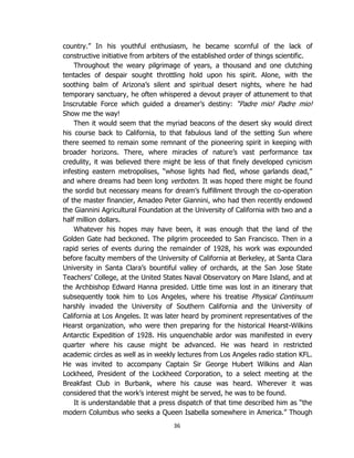 36
country.” In his youthful enthusiasm, he became scornful of the lack of
constructive initiative from arbiters of the established order of things scientific.
Throughout the weary pilgrimage of years, a thousand and one clutching
tentacles of despair sought throttling hold upon his spirit. Alone, with the
soothing balm of Arizona’s silent and spiritual desert nights, where he had
temporary sanctuary, he often whispered a devout prayer of attunement to that
Inscrutable Force which guided a dreamer’s destiny: “Padre mio! Padre mio!
Show me the way!
Then it would seem that the myriad beacons of the desert sky would direct
his course back to California, to that fabulous land of the setting Sun where
there seemed to remain some remnant of the pioneering spirit in keeping with
broader horizons. There, where miracles of nature’s vast performance tax
credulity, it was believed there might be less of that finely developed cynicism
infesting eastern metropolises, “whose lights had fled, whose garlands dead,”
and where dreams had been long verboten. It was hoped there might be found
the sordid but necessary means for dream’s fulfillment through the co-operation
of the master financier, Amadeo Peter Giannini, who had then recently endowed
the Giannini Agricultural Foundation at the University of California with two and a
half million dollars.
Whatever his hopes may have been, it was enough that the land of the
Golden Gate had beckoned. The pilgrim proceeded to San Francisco. Then in a
rapid series of events during the remainder of 1928, his work was expounded
before faculty members of the University of California at Berkeley, at Santa Clara
University in Santa Clara’s bountiful valley of orchards, at the San Jose State
Teachers’ College, at the United States Naval Observatory on Mare Island, and at
the Archbishop Edward Hanna presided. Little time was lost in an itinerary that
subsequently took him to Los Angeles, where his treatise Physical Continuum
harshly invaded the University of Southern California and the University of
California at Los Angeles. It was later heard by prominent representatives of the
Hearst organization, who were then preparing for the historical Hearst-Wilkins
Antarctic Expedition of 1928. His unquenchable ardor was manifested in every
quarter where his cause might be advanced. He was heard in restricted
academic circles as well as in weekly lectures from Los Angeles radio station KFL.
He was invited to accompany Captain Sir George Hubert Wilkins and Alan
Lockheed, President of the Lockheed Corporation, to a select meeting at the
Breakfast Club in Burbank, where his cause was heard. Wherever it was
considered that the work’s interest might be served, he was to be found.
It is understandable that a press dispatch of that time described him as “the
modern Columbus who seeks a Queen Isabella somewhere in America.” Though
 