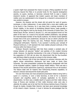 37
a queen might have possessed the means to equip a fitting expedition for land
discovery beyond the Poles or to provide funds for the required stratosphere
ascents, no queen, duchess, or baroness ventured forth to ease a modern
dreamer’s burden. It appeared that modern queens and lesser members of
nobility were too sophisticated to be intrigued by a dreamer’s announcement of
new worlds to conquer.
However, the dreamer and the dream did not perish for want of queens,
duchesses, or other noblewomen. It was evident that a more alert nobility was
to be found in San Francisco, for it was there that a ranking member of the
Church nobility, in the person of Archbishop Edward Hanna, made possible a
hearing of the pilgrim’s work by the faculty of the University of Santa Clara. The
famed Jesuit, the Rev. Jerome S. Riccard, S.J., who was popularly known as “the
padre of the rains” as a result of his accurate weather predictions, was perhaps
the most-interested member of the faculty audience. His interest would rightfully
surpass that of the pure academician, because he was an atomic physicist and
seismologist. When the hearing was over, Professor Riccard exclaimed with
undisguised enthusiasm, “Giannini, if you succeed in proving your concept of
Physical Continuum, it will represent the most realistic physical continuity of the
Universe within the history of man.”
Professor Riccard’s teachings held that there existed a constant play of
energy between all assumed “bodies” and particles of the created Universe
whole. However, his dignified membership in the order of theorists adhering to
the supposition of 1543 did not deny him discernment that the four-hundred-
year-old theory failed to provide an answer to the Universe riddle.
The San Francisco Call of that time featured an exclusive interview with the
pilgrim whose extraordinary disclosures had been made at Santa Clara
University. The press presentation contained the pilgrim’s photograph with that
of the Australian explorer, Captain Sir George Hubert Wilkins. There was also a
likeness of the ancient astronomer Copernicus, reproduced from an old woodcut.
The feature dealt with Sir Hubert’s then forthcoming Antarctic expedition, to
discover unknown land beyond the South pole point.
Yet even that timely and most sensational presentation failed to bring forth a
queen or a duchess, or even a lowly baroness, to lend oil for a dreamer’s
turbulent and engulfing waters of workaday application to his dream’s
dissemination. As there was a notable dearth of queens and their noble retinue,
kings of finance and members of their noble American order were also in
absentia. No subsidy was to be had from the famous banking house of Giannini,
though its master, Amadeo Peter Giannini, had been given personal knowledge
of the dream’s import. However, it must in fairness be acknowledged that his
 