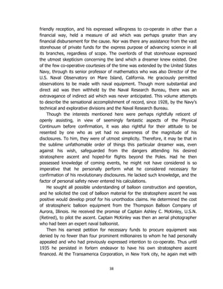 38
friendly reception, and his expressed willingness to co-operate in other than a
financial way, held a measure of aid which was perhaps greater than any
financial disbursement for the cause. Nor was there any assistance from the vast
storehouse of private funds for the express purpose of advancing science in all
its branches, regardless of scope. The overlords of that storehouse expressed
the utmost skepticism concerning the land which a dreamer knew existed. One
of the few co-operative courtesies of the time was extended by the United States
Navy, through its senior professor of mathematics who was also Director of the
U.S. Naval Observatory on Mare Island, California. He graciously permitted
observations to be made with naval equipment. Though more substantial and
direct aid was then withheld by the Naval Research Bureau, there was an
extravagance of indirect aid which was never anticipated. This volume attempts
to describe the sensational accomplishment of record, since 1928, by the Navy’s
technical and explorative divisions and the Naval Research Bureau.
Though the interests mentioned here were perhaps rightfully reticent of
openly assisting, in view of seemingly fantastic aspects of the Physical
Continuum before confirmation, it was also rightful for their attitude to be
resented by one who as yet had no awareness of the magnitude of his
disclosures. To him, they were of utmost simplicity. Therefore, it may be that in
the sublime unfathomable order of things this particular dreamer was, even
against his wish, safeguarded from the dangers attending his desired
stratosphere ascent and hoped-for flights beyond the Poles. Had he then
possessed knowledge of coming events, he might not have considered is so
imperative that he personally perform what he considered necessary for
confirmation of his revolutionary disclosures. He lacked such knowledge, and the
factor of personal safety never entered his calculations.
He sought all possible understanding of balloon construction and operation,
and he solicited the cost of balloon material for the stratosphere ascent he was
positive would develop proof for his unorthodox claims. He determined the cost
of stratospheric balloon equipment from the Thompson Balloon Company of
Aurora, Illinois. He received the promise of Captain Ashley C. McKinley, U.S.N.
(Retired), to pilot the ascent. Captain McKinley was then an aerial photographer
who had been an expert naval balloonist.
Then his earnest petition for necessary funds to procure equipment was
denied by no fewer than four prominent millionaires to whom he had personally
appealed and who had previously expressed intention to co-operate. Thus until
1935 he persisted in forlorn endeavor to have his own stratosphere ascent
financed. At the Transamerica Corporation, in New York city, he again met with
 