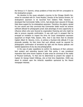 39
the famous A. P. Giannini, whose problems of that time left him unreceptive to
the stratosphere project.
His devotion to the cause actuated a journey to the Chicago World’s fair,
where he consulted with Dr. Frank Moulton, Director of the Science Division, for
stratosphere ascension to be launched from Soldiers Field. However, it
developed that Commander Settle, U.S.N., had already been assured of Chicago
Daily News support for his stratosphere ascension. Therefore, the pilgrim, denied
his own ascent and fully convinced that Commander Settle would not achieve
sufficient altitude for photographic proof, took advantage of every opportunity to
influence others who were favored by organization financing and who might be
able to procure requisite confirmation. It was with such in prospect that he
arranged an invitation to inspect the Army Air Corps’ stratosphere ascension
equipment at Wright Field, Dayton, Ohio. And it was there that he directed
Captain Albert W. Stevens, U.S.A., to achieve a fourteen-mile altitude if it was
physically possible. He then knew that such altitude would be required for
photographic confirmation of terrestrial sky light and the illusory globular and
isolated appearance of any sky area photographed.
In the case of polar expeditions to confirm his disclosure of then unknown
land existent and extending beyond both Pole points, it was considered
imperative that some known explorer of polar areas be convinced of the reality
of Physical Continuity. To that end he determined to present the subject to
Captain Sir George Hubert Wilkings, who at that time (September, 1928) was
about to embark upon the Antarctic expedition sponsored by the Hearst
newspaper interests.
 