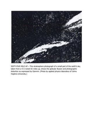 SIXTY-FIVE MILE UP – This stratosphere photograph of a small part of the earth’s sky,
taken from a V-2 rocket 65 miles up, shows the globular illusion and photographic
distortion as expressed by Giannini. (Photo by applied physics laboratory of Johns
Hopkins University.)
 