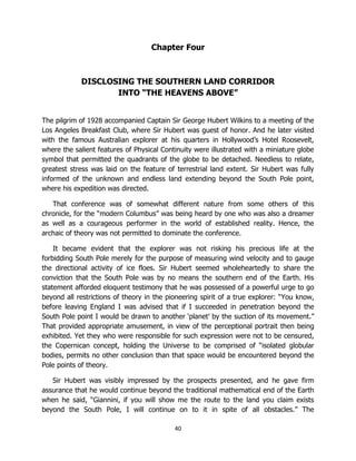 40
Chapter Four
DISCLOSING THE SOUTHERN LAND CORRIDOR
INTO “THE HEAVENS ABOVE”
The pilgrim of 1928 accompanied Captain Sir George Hubert Wilkins to a meeting of the
Los Angeles Breakfast Club, where Sir Hubert was guest of honor. And he later visited
with the famous Australian explorer at his quarters in Hollywood’s Hotel Roosevelt,
where the salient features of Physical Continuity were illustrated with a miniature globe
symbol that permitted the quadrants of the globe to be detached. Needless to relate,
greatest stress was laid on the feature of terrestrial land extent. Sir Hubert was fully
informed of the unknown and endless land extending beyond the South Pole point,
where his expedition was directed.
That conference was of somewhat different nature from some others of this
chronicle, for the “modern Columbus” was being heard by one who was also a dreamer
as well as a courageous performer in the world of established reality. Hence, the
archaic of theory was not permitted to dominate the conference.
It became evident that the explorer was not risking his precious life at the
forbidding South Pole merely for the purpose of measuring wind velocity and to gauge
the directional activity of ice floes. Sir Hubert seemed wholeheartedly to share the
conviction that the South Pole was by no means the southern end of the Earth. His
statement afforded eloquent testimony that he was possessed of a powerful urge to go
beyond all restrictions of theory in the pioneering spirit of a true explorer: “You know,
before leaving England I was advised that if I succeeded in penetration beyond the
South Pole point I would be drawn to another ‘planet’ by the suction of its movement.”
That provided appropriate amusement, in view of the perceptional portrait then being
exhibited. Yet they who were responsible for such expression were not to be censured,
the Copernican concept, holding the Universe to be comprised of “isolated globular
bodies, permits no other conclusion than that space would be encountered beyond the
Pole points of theory.
Sir Hubert was visibly impressed by the prospects presented, and he gave firm
assurance that he would continue beyond the traditional mathematical end of the Earth
when he said, “Giannini, if you will show me the route to the land you claim exists
beyond the South Pole, I will continue on to it in spite of all obstacles.” The
 