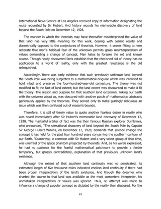 41
International News Service at Los Angeles received copy of information designating the
route requested by Sir Hubert. And history records his memorable discovery of land
beyond the South Pole on December 12, 1928.
The manner in which the theorists may have thereafter misinterpreted the value of
that land has very little meaning for this work, dealing with cosmic reality and
diametrically opposed to the conjectures of theorists. However, it seems fitting to here
reiterate that man’s habitual fear of the unknown permits gross misinterpretation of
values demanding a change of concept. Man hates to forsake the old and known
course. Though newly discovered facts establish that the cherished old of theory has no
application to a world of reality, only with the greatest reluctance is the old
relinquished.
Accordingly, there was early evidence that such previously unknown land beyond
the South Pole was being subjected to a mathematical disguise which was intended to
hold intact and preserve the four-hundred-year-old conjecture. The theory was not
modified to fit the fact of land extent; but the land extent was discounted to make it fit
the theory. The reason and purpose for that southern land extension, linking our Earth
with the universe about us, was obscured with another patch of mathematical abstracts
generously applied by the theorists. They served only to make glaringly ridiculous an
issue which was then confused out of reason’s bounds.
Therefore, it is still of timely value to quote another fearless dealer in reality who
was heard immediately after Sir Hubert’s memorable land discovery of December 12,
1928. The masterful arbiter of fact was the then famous Russian explorer Dumbrova,
who announced, “The sensational discovery of land beyond the South Pole by Captain
Sir George Hubert Wilkins, on December 12, 1928, demands that science change the
concept it has held for the past four hundred years concerning the southern contour of
our Earth. “Dumbrova, in common with Sir Hubert and a very select group of that time,
was unafraid of the space phantom projected by theorists. And, as his words expressed,
he had no patience for the fearful mathematical patchwork to provide a feeble
temporary, but grossly contradictory, explanation of that previously unknown land’s
existence.
Although the extent of that southern land continuity was no penetrated, its
estimated length of five thousand miles indicated endless land continuity if there had
been proper interpretation of the land’s existence. And though the dreamer who
charted the course to that land was available as the most competent interpreter, his
unmistaken interpretation of values was ignored. Thus, no attempt was made to
influence a change of popular concept as dictated by the reality then disclosed. For the
 