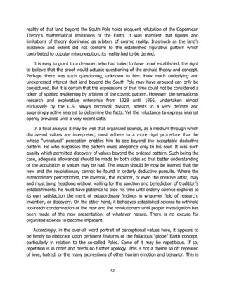 42
reality of that land beyond the South Pole holds eloquent refutation of the Copernican
Theory’s mathematical limitations of the Earth. It was manifest that figures and
limitations of theory dominated as arbiters of cosmic reality. Inasmuch as the land’s
existence and extent did not conform to the established figurative pattern which
contributed to popular misconception, its reality had to be denied.
It is easy to grant to a dreamer, who had toiled to have proof established, the right
to believe that the proof would actuate questioning of the archaic theory and concept.
Perhaps there was such questioning, unknown to him. How much underlying and
unexpressed interest that land beyond the South Pole may have aroused can only be
conjectured. But it is certain that the expressions of that time could not be considered a
token of spirited awakening by arbiters of the cosmic pattern. However, the sensational
research and explorative enterprise from 1928 until 1956, undertaken almost
exclusively by the U.S. Navy’s technical division, attests to a very definite and
surprisingly active interest to determine the facts. Yet the reluctance to express interest
openly prevailed until a very recent date.
In a final analysis it may be well that organized science, as a medium through which
discovered values are interpreted, must adhere to a more rigid procedure than he
whose “unnatural” perception enables him to see beyond the acceptable deductive
pattern. He who surpasses the pattern owes allegiance only to his soul. It was such
quality which permitted discovery of values beyond the ordered pattern. Such being the
case, adequate allowances should be made by both sides so that better understanding
of the acquisition of values may be had. The lesson should by now be learned that the
new and the revolutionary cannot be found in orderly deductive pursuits. Where the
extraordinary perceptionist, the inventor, the explorer, or even the creative artist, may
and must jump headlong without waiting for the sanction and benediction of tradition’s
establishments, he must have patience to bide his time until orderly science explores to
its own satisfaction the merit of extraordinary findings in whatever field of research,
invention, or discovery. On the other hand, it behooves established science to withhold
too-ready condemnation of the new and the revolutionary until proper investigation has
been made of the new presentation, of whatever nature. There is no excuse for
organized science to become impatient.
Accordingly, in the over-all word portrait of perceptional values here, it appears to
be timely to elaborate upon pertinent features of the fallacious “globe” Earth concept,
particularly in relation to the so-called Poles. Some of it may be repetitious. If so,
repetition is in order and needs no further apology. This is not a theme so oft repeated
of love, hatred, or the many expressions of other human emotion and behavior. This is
 