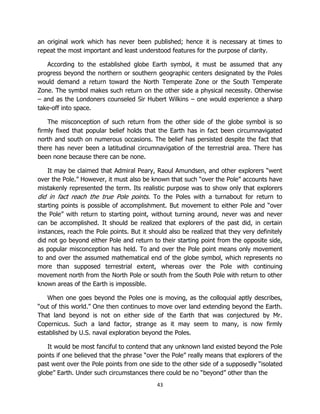 43
an original work which has never been published; hence it is necessary at times to
repeat the most important and least understood features for the purpose of clarity.
According to the established globe Earth symbol, it must be assumed that any
progress beyond the northern or southern geographic centers designated by the Poles
would demand a return toward the North Temperate Zone or the South Temperate
Zone. The symbol makes such return on the other side a physical necessity. Otherwise
– and as the Londoners counseled Sir Hubert Wilkins – one would experience a sharp
take-off into space.
The misconception of such return from the other side of the globe symbol is so
firmly fixed that popular belief holds that the Earth has in fact been circumnavigated
north and south on numerous occasions. The belief has persisted despite the fact that
there has never been a latitudinal circumnavigation of the terrestrial area. There has
been none because there can be none.
It may be claimed that Admiral Peary, Raoul Amundsen, and other explorers “went
over the Pole.” However, it must also be known that such “over the Pole” accounts have
mistakenly represented the term. Its realistic purpose was to show only that explorers
did in fact reach the true Pole points. To the Poles with a turnabout for return to
starting points is possible of accomplishment. But movement to either Pole and “over
the Pole” with return to starting point, without turning around, never was and never
can be accomplished. It should be realized that explorers of the past did, in certain
instances, reach the Pole points. But it should also be realized that they very definitely
did not go beyond either Pole and return to their starting point from the opposite side,
as popular misconception has held. To and over the Pole point means only movement
to and over the assumed mathematical end of the globe symbol, which represents no
more than supposed terrestrial extent, whereas over the Pole with continuing
movement north from the North Pole or south from the South Pole with return to other
known areas of the Earth is impossible.
When one goes beyond the Poles one is moving, as the colloquial aptly describes,
“out of this world.” One then continues to move over land extending beyond the Earth.
That land beyond is not on either side of the Earth that was conjectured by Mr.
Copernicus. Such a land factor, strange as it may seem to many, is now firmly
established by U.S. naval exploration beyond the Poles.
It would be most fanciful to contend that any unknown land existed beyond the Pole
points if one believed that the phrase “over the Pole” really means that explorers of the
past went over the Pole points from one side to the other side of a supposedly “isolated
globe” Earth. Under such circumstances there could be no “beyond” other than the
 