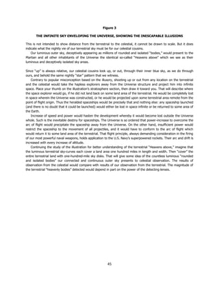45
Figure 3
THE INFINITE SKY ENVELOPING THE UNIVERSE, SHOWING THE INESCAPABLE ILLUSIONS
This is not intended to show distance from the terrestrial to the celestial, it cannot be drawn to scale. But it does
indicate what the nightly vie of our terrestrial sky must be for our celestial cousins.
Our luminous outer sky, deceptively appearing as millions of rounded and isolated “bodies,” would present to the
Martian and all other inhabitants of the Universe the identical so-called “Heavens above” which we see as their
luminous and deceptively isolated sky areas.
Since “up” is always relative, our celestial cousins look up, or out, through their inner blue sky, as we do through
ours, and behold the same nightly “star” pattern that we witness.
Contrary to popular misconception based on the illusory, shooting up or out from any location on the terrestrial
and the celestial would take the hapless explorers away from the Universe structure and project him into infinite
space. Place your thumb on the illustration’s stratosphere section, then draw it toward you. That will describe where
the space explorer would go, if he did not land back on some land area of the terrestrial. He would be completely lost
in space wherein the Universe was constructed, or he would be projected upon some terrestrial area remote from the
point of flight origin. Thus the heralded spaceships would be precisely that and nothing else: any spaceship launched
(and there is no doubt that it could be launched) would either be lost in space infinite or be returned to some area of
the Earth.
Increase of speed and power would hasten the development whereby it would become lost outside the Universe
whole. Such is the inevitable destiny for spaceships. The Universe is so ordered that power-increase to overcome the
arc of flight would precipitate the spaceship away from the Universe. On the other hand, insufficient power would
restrict the spaceship to the movement of all projectiles, and it would have to conform to the arc of flight which
would return it to some land area of the terrestrial. That flight principle, always demanding consideration in the firing
of our most powerful naval weapons, holds application to the U.S. Navy’s superpowered rockets. Their arc and drift is
increased with every increase of altitude.
Continuing the study of the illustration for better understanding of the terrestrial “Heavens above,” imagine that
the luminous terrestrial sky-curves each cover a land area one hundred miles in length and width. Then “cover” the
entire terrestrial land with one-hundred-mile sky disks. That will give some idea of the countless luminous “rounded
and isolated bodies” our connected and continuous outer sky presents to celestial observation. The results of
observation from the celestial would compare with results of our observation from the terrestrial. The magnitude of
the terrestrial “heavenly bodies” detected would depend in part on the power of the detecting lenses.
 