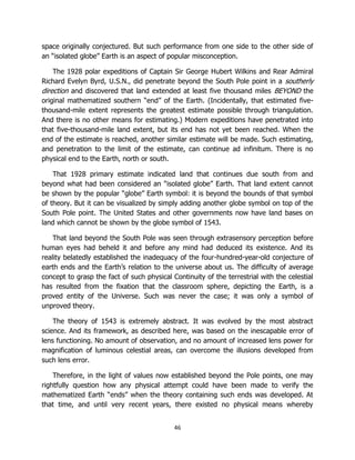 46
space originally conjectured. But such performance from one side to the other side of
an “isolated globe” Earth is an aspect of popular misconception.
The 1928 polar expeditions of Captain Sir George Hubert Wilkins and Rear Admiral
Richard Evelyn Byrd, U.S.N., did penetrate beyond the South Pole point in a southerly
direction and discovered that land extended at least five thousand miles BEYOND the
original mathematized southern “end” of the Earth. (Incidentally, that estimated five-
thousand-mile extent represents the greatest estimate possible through triangulation.
And there is no other means for estimating.) Modern expeditions have penetrated into
that five-thousand-mile land extent, but its end has not yet been reached. When the
end of the estimate is reached, another similar estimate will be made. Such estimating,
and penetration to the limit of the estimate, can continue ad infinitum. There is no
physical end to the Earth, north or south.
That 1928 primary estimate indicated land that continues due south from and
beyond what had been considered an “isolated globe” Earth. That land extent cannot
be shown by the popular “globe” Earth symbol: it is beyond the bounds of that symbol
of theory. But it can be visualized by simply adding another globe symbol on top of the
South Pole point. The United States and other governments now have land bases on
land which cannot be shown by the globe symbol of 1543.
That land beyond the South Pole was seen through extrasensory perception before
human eyes had beheld it and before any mind had deduced its existence. And its
reality belatedly established the inadequacy of the four-hundred-year-old conjecture of
earth ends and the Earth’s relation to the universe about us. The difficulty of average
concept to grasp the fact of such physical Continuity of the terrestrial with the celestial
has resulted from the fixation that the classroom sphere, depicting the Earth, is a
proved entity of the Universe. Such was never the case; it was only a symbol of
unproved theory.
The theory of 1543 is extremely abstract. It was evolved by the most abstract
science. And its framework, as described here, was based on the inescapable error of
lens functioning. No amount of observation, and no amount of increased lens power for
magnification of luminous celestial areas, can overcome the illusions developed from
such lens error.
Therefore, in the light of values now established beyond the Pole points, one may
rightfully question how any physical attempt could have been made to verify the
mathematized Earth “ends” when the theory containing such ends was developed. At
that time, and until very recent years, there existed no physical means whereby
 