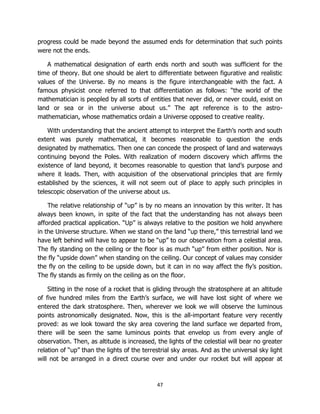 47
progress could be made beyond the assumed ends for determination that such points
were not the ends.
A mathematical designation of earth ends north and south was sufficient for the
time of theory. But one should be alert to differentiate between figurative and realistic
values of the Universe. By no means is the figure interchangeable with the fact. A
famous physicist once referred to that differentiation as follows: “the world of the
mathematician is peopled by all sorts of entities that never did, or never could, exist on
land or sea or in the universe about us.” The apt reference is to the astro-
mathematician, whose mathematics ordain a Universe opposed to creative reality.
With understanding that the ancient attempt to interpret the Earth’s north and south
extent was purely mathematical, it becomes reasonable to question the ends
designated by mathematics. Then one can concede the prospect of land and waterways
continuing beyond the Poles. With realization of modern discovery which affirms the
existence of land beyond, it becomes reasonable to question that land’s purpose and
where it leads. Then, with acquisition of the observational principles that are firmly
established by the sciences, it will not seem out of place to apply such principles in
telescopic observation of the universe about us.
The relative relationship of “up” is by no means an innovation by this writer. It has
always been known, in spite of the fact that the understanding has not always been
afforded practical application. “Up” is always relative to the position we hold anywhere
in the Universe structure. When we stand on the land “up there,” this terrestrial land we
have left behind will have to appear to be “up” to our observation from a celestial area.
The fly standing on the ceiling or the floor is as much “up” from either position. Nor is
the fly “upside down” when standing on the ceiling. Our concept of values may consider
the fly on the ceiling to be upside down, but it can in no way affect the fly’s position.
The fly stands as firmly on the ceiling as on the floor.
Sitting in the nose of a rocket that is gliding through the stratosphere at an altitude
of five hundred miles from the Earth’s surface, we will have lost sight of where we
entered the dark stratosphere. Then, wherever we look we will observe the luminous
points astronomically designated. Now, this is the all-important feature very recently
proved: as we look toward the sky area covering the land surface we departed from,
there will be seen the same luminous points that envelop us from every angle of
observation. Then, as altitude is increased, the lights of the celestial will bear no greater
relation of “up” than the lights of the terrestrial sky areas. And as the universal sky light
will not be arranged in a direct course over and under our rocket but will appear at
 