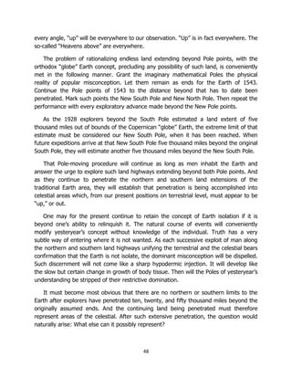 48
every angle, “up” will be everywhere to our observation. “Up” is in fact everywhere. The
so-called “Heavens above” are everywhere.
The problem of rationalizing endless land extending beyond Pole points, with the
orthodox “globe” Earth concept, precluding any possibility of such land, is conveniently
met in the following manner. Grant the imaginary mathematical Poles the physical
reality of popular misconception. Let them remain as ends for the Earth of 1543.
Continue the Pole points of 1543 to the distance beyond that has to date been
penetrated. Mark such points the New South Pole and New North Pole. Then repeat the
performance with every exploratory advance made beyond the New Pole points.
As the 1928 explorers beyond the South Pole estimated a land extent of five
thousand miles out of bounds of the Copernican “globe” Earth, the extreme limit of that
estimate must be considered our New South Pole, when it has been reached. When
future expeditions arrive at that New South Pole five thousand miles beyond the original
South Pole, they will estimate another five thousand miles beyond the New South Pole.
That Pole-moving procedure will continue as long as men inhabit the Earth and
answer the urge to explore such land highways extending beyond both Pole points. And
as they continue to penetrate the northern and southern land extensions of the
traditional Earth area, they will establish that penetration is being accomplished into
celestial areas which, from our present positions on terrestrial level, must appear to be
“up,” or out.
One may for the present continue to retain the concept of Earth isolation if it is
beyond one’s ability to relinquish it. The natural course of events will conveniently
modify yesteryear’s concept without knowledge of the individual. Truth has a very
subtle way of entering where it is not wanted. As each successive exploit of man along
the northern and southern land highways unifying the terrestrial and the celestial bears
confirmation that the Earth is not isolate, the dominant misconception will be dispelled.
Such discernment will not come like a sharp hypodermic injection. It will develop like
the slow but certain change in growth of body tissue. Then will the Poles of yesteryear’s
understanding be stripped of their restrictive domination.
It must become most obvious that there are no northern or southern limits to the
Earth after explorers have penetrated ten, twenty, and fifty thousand miles beyond the
originally assumed ends. And the continuing land being penetrated must therefore
represent areas of the celestial. After such extensive penetration, the question would
naturally arise: What else can it possibly represent?
 