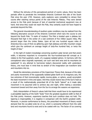 49
Without the stimulus of this perceptional portrait of cosmic values, there has been
periodic effort to penetrate the immediate Antarctic Continent this side of the South
Pole since the year 1739. However, early explorers were compelled to retrace their
course after reaching various points of the vast Antarctic Plateau. They were denied
access to the Pole point because of lack of essential mechanical equipment now at
hand. And since they could not reach the Pole, they certainly could not have hoped to
penetrate beyond the Pole.
The general misunderstanding of southern polar conditions may be realized from the
following descriptive account of the Antarctic Continent which bars the course to and
beyond the South Pole: “A realm of mystery! The Pole is located upon a plateau ten
thousand feet high in the center of a vast continent of five million square miles, fifty
percent larger than the Unites States. Upon all but one hundred square miles of
Antarctica lies a cap of thick ice glittering upon high plateaus and lofty mountain ranges
which give the continent an average height of sixty-five hundred feet, or twice the
height of Asia.”
In the light of modern knowledge concerning southern polar terrain and that area’s
width, it becomes important to re-examine the four-hundred-year-old concept as it
relates to the final quadrant, south, of a suppose isolated sphere. In harmony with the
conceptional value originally expressed, can such vast land area and its mountains be
explained? In any attempt to harmonize today’s discovered reality with yesterday’s
theory, one must bear in mind that no stretch of the imagination can transform land
and mountains into ice.
Recall the elementary provisions of the Copernican Theory that, because of the daily
and yearly movements of the supposedly isolated globe Earth on its imaginary axis, the
two extremes of that inconceivably rapidly moving globe, or sphere, would accomplish
the least movement in time and space. And they would receive less of the Sun’s heat as
a result of the mathematically prescribed tilt of the Earth “planet” as it made daily
movement in its assumed orbit to achieve day and night, while making a secondary
movement toward and then away from the Sun to arrange the seasons we experience.
Early interpretation of theory’s values held that there would have to be experienced
a perceptible tapering of the Earth “body” from the greatest equatorial width to that of
the Pole points. However, experience teaches that such condition does not hold. The
tapering is imperceptible; it is negative in comparison with the Earth’s greatest width.
Moreover, in precise conformance to theory, the prescribed movement of theory would
demand that the so-called ends be of ice, which is somewhat different from the solid
land and mountains found to exist and to be coated with ice. The factor of ice covering
 