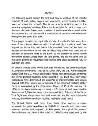 Preface
The following pages contain the first and only description of the realistic
Universe of land, water, oxygen, and vegetation, where human and other
forms of animal life abound. This is not a work of fiction, nor is it a
technical analysis of anything. It is a simple recital of fact which transcends
the most elaborate fiction ever conceived. It is diametrically opposed to the
assumptions and the mathematical conclusions of theorists and technicians
throughout the ages. It is truth.
These pages describe the physical land routes from the Earth to every land
area of the universe about us, which is all land. Such routes extend from
beyond the North Pole and South Pole so-called “ends” of the Earth as
decreed by the theory. It will here be adequately shown that there are no
northern or southern limits to the Earth. It will thereby be shown where
movement straight ahead from the Pole points, and on the same level as
the Earth, permits of movement into celestial land areas appearing “up,” or
out from the Earth.
An original treatise basic to this book was written and has been expounded
at American universities, 1927-1930. Since then, the U.S. Naval Research
Bureau and the U.S. Navy’s exploratory forces have conclusively confirmed
the work’s principal features. Since December 12, 1928, U.S. Navy polar
expeditions have determined the existence of indeterminable land extent
beyond both Pole points, out of bounds of the assumed “isolated globe”
Earth as postulated by the Copernican Theory of 1543. On January 13,
1956, as this book was being prepared, a U.S. Naval air unit penetrated to
the extent of 2,300 miles beyond the assumed South Pole end of the Earth.
That flight was always over land and water and ice. For very substantial
reasons, the memorable flight received negligible press notice.
The United States and more than thirty other nations prepared
unprecedented polar expeditions for 1957-58 to penetrate land now proved
to extend without limit beyond both Pole points. My original disclosure of
then-unknown land beyond the Poles, in 1926-28, was captioned by the
 