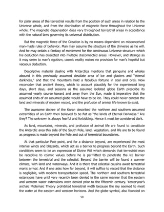 50
for polar areas of the terrestrial results from the position of such areas in relation to the
Universe whole, and from the distribution of magnetic force throughout the Universe
whole. The magnetic dispensation does vary throughout terrestrial areas in accordance
with the natural laws governing its universal distribution.
But the magnetic force of the Creation is by no means dependent on misconceived
man-made rules of behavior. Man may assume the structure of the Universe as he will.
And he may ordain a fantasy of movement for the continuous Universe structure which
his deduction has dissected into multiple disconnected areas. However, and strange as
it may seem to man’s egotism, cosmic reality makes no provision for man’s hopeful but
vacuous deduction.
Descriptive material dealing with Antarctica mentions that penguins and whales
abound in this previously assumed desolate area of ice and glaciers and “eternal
darkness,” and that the mountains hold a fabulous fortune in coal and ores. Now
reconsider that ancient theory, which to account plausibly for the experienced long
days, short days, and seasons as the assumed isolated globe Earth prescribe its
assumed yearly course toward and away from the Sun, made it imperative that the
assumed ends of an assumed globe would have to be ice. They could never contain the
land and minerals of modern record, and the profusion of animal life known to exist.
The awesome decree of the Koran described the northern and southern assumed
extremities of an Earth then believed to be flat as “the lands of Eternal Darkness.” Are
they? The unknown is always fearful and forbidding. Hence it must be considered dark.
As land, mountains, minerals, and profusion of animal life are found to constitute
the Antarctic area this side of the South Pole, land, vegetation, and life are to be found
as progress is made beyond the Pole and out of terrestrial boundaries.
At that particular Pole point, and for a distance beyond, are experienced the most
intense winds and blizzards, which act as a barrier to progress beyond the Earth. Such
conditions seem to be an expression of Divine Will which demands that terrestrial man
be receptive to cosmic values before he is permitted to penetrate the ice barrier
between the terrestrial and the celestial. Beyond the barrier will be found a warmer
climate, with land and waterways. And it is there that celestial cousins await terrestrial
man’s arrival. And if one asks how far beyond, it will suffice to record that the distance
is negligible, with modern transportation speed. The northern and southern terrestrial
extensions have until very recently been denied in the same manner that the eastern
and western water extensions were denied prior to the fifteenth century. Yesteryear’s
archaic Ptolemaic Theory prohibited terrestrial width because the sky seemed to meet
the water at the eastern and western horizons. And the globe symbol, also founded on
 