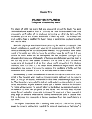 52
Chapter Five
STRATOSPHERE REVELATIONS
“Things are not what they seem.”
The pilgrim of 1928 was aware that land discovered beyond the South Pole point
confirmed only one aspect of Physical Continuity. He knew that there would have to be
photographic confirmation of his disclosure concerning terrestrial sky light and the
deceptively globular and isolated appearance of outer sky areas. Only through such
proof could he hope to establish the illusory nature of astronomical conclusions dealing
with celestial areas.
Hence his pilgrimage was directed toward procuring the required photographic proof
through a stratosphere ascent which would permit photographing an area of the Earth’s
luminous outer sky surface from stratosphere darkness. Though there had never been a
record of terrestrial sky light, he knew the condition would be confirmed if it was
possible for him to ascend into the stratosphere. The lens deceptions contingent upon
telescopic observation and photography of luminous celestial areas was most clear to
him, but duty to his cause seemed to demand that he spare no effort to show the
comparisons at terrestrial level so that others might comprehend the illusions.
Therefore, from 1929 until 1935 he sought means whereby he might ascend into the
stratosphere. And during that period he recorded the conditions of lights and their
movements which produced illusion in the workaday world at terrestrial level.
He relentlessly pursued the mathematical contradictions of theory which had over a
period of four hundred years made an incomprehensible patchwork of the universe
about us. Though the abstract mathematical values were understandingly applicable in
the fifteenth century, when only the abstract could apply in an interpretation of cosmic
values, they loomed as poor makeshift in the light of modern research and discovery.
For nights without number he patiently observed the brilliant but deceptive beacons of
the celestial sky from vantage points on the desert sand and from lofty mountain
ledges. In such application he was able to compare the movement of lights observed at
every angle on terrestrial level with the seeming movement of lights at celestial level.
And he discerned the synonymity of illusions developed from light manifestations at
both levels.
The simplest observations held a meaning most profound. And he who dutifully
sought the meaning watched and recorded the apparent movement, or “twinkling,” of
 