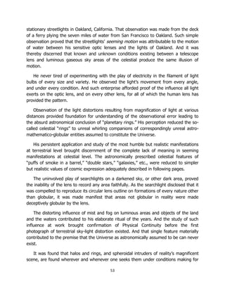 53
stationary streetlights in Oakland, California. That observation was made from the deck
of a ferry plying the seven miles of water from San Francisco to Oakland. Such simple
observation proved that the streetlights’ seeming motion was attributable to the motion
of water between his sensitive optic lenses and the lights of Oakland. And it was
thereby discerned that known and unknown conditions existing between a telescope
lens and luminous gaseous sky areas of the celestial produce the same illusion of
motion.
He never tired of experimenting with the play of electricity in the filament of light
bulbs of every size and variety. He observed the light’s movement from every angle,
and under every condition. And such enterprise afforded proof of the influence all light
exerts on the optic lens, and on every other lens, for all of which the human lens has
provided the pattern.
Observation of the light distortions resulting from magnification of light at various
distances provided foundation for understanding of the observational error leading to
the absurd astronomical conclusion of “planetary rings.” His perception reduced the so-
called celestial “rings” to unreal whirling companions of correspondingly unreal astro-
mathematico-globular entities assumed to constitute the Universe.
His persistent application and study of the most humble but realistic manifestations
at terrestrial level brought discernment of the complete lack of meaning in seeming
manifestations at celestial level. The astronomically prescribed celestial features of
“puffs of smoke in a barrel,” “double stars,” “galaxies,” etc., were reduced to simpler
but realistic values of cosmic expression adequately described in following pages.
The uninvolved play of searchlights on a darkened sky, or other dark area, proved
the inability of the lens to record any area faithfully. As the searchlight disclosed that it
was compelled to reproduce its circular lens outline on formations of every nature other
than globular, it was made manifest that areas not globular in reality were made
deceptively globular by the lens.
The distorting influence of mist and fog on luminous areas and objects of the land
and the waters contributed to his elaborate ritual of the years. And the study of such
influence at work brought confirmation of Physical Continuity before the first
photograph of terrestrial sky-light distortion existed. And that single feature materially
contributed to the premise that the Universe as astronomically assumed to be can never
exist.
It was found that halos and rings, and spheroidal intruders of reality’s magnificent
scene, are found wherever and whenever one seeks them under conditions making for
 