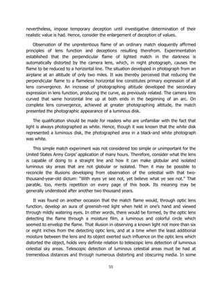 55
nevertheless, impose temporary deception until investigative determination of their
realistic value is had. Hence, consider the enlargement of deception of values.
Observation of the unpretentious flame of an ordinary match eloquently affirmed
principles of lens function and deceptions resulting therefrom. Experimentation
established that the perpendicular flame of lighted match in the darkness is
automatically distorted by the camera lens, which, in night photograph, causes the
flame to be reduced to a horizontal line. The situation developed in photograph from an
airplane at an altitude of only two miles. It was thereby perceived that reducing the
perpendicular flame to a flameless horizontal line constitutes primary expression of all
lens convergence. An increase of photographing altitude developed the secondary
expression in lens function, producing the curve, as previously related. The camera lens
curved that same horizontal line up at both ends in the beginning of an arc. On
complete lens convergence, achieved at greater photographing altitude, the match
presented the photographic appearance of a luminous disk.
The qualification should be made for readers who are unfamiliar with the fact that
light is always photographed as white. Hence, though it was known that the white disk
represented a luminous disk, the photographed area in a black-and white photograph
was white.
This simple match experiment was not considered too simple or unimportant for the
United States Army Corps’ application of many hours. Therefore, consider what the lens
is capable of doing to a straight line and how it can make globular and isolated
luminous sky areas that are not globular or isolated. Then it may be possible to
reconcile the illusions developing from observation of the celestial with that two-
thousand-year-old dictum: “With eyes ye see not, yet believe what ye see not.” That
parable, too, merits repetition on every page of this book. Its meaning may be
generally understood after another two thousand years.
It was found on another occasion that the match flame would, through optic lens
function, develop an aura of greenish-red light when held in one’s hand and viewed
through mildly watering eyes. In other words, there would be formed, by the optic lens
detecting the flame through a moisture film, a luminous and colorful circle which
seemed to envelop the flame. That illusion in observing a known light not more than six
or eight inches from the detecting optic lens, and at a time when the least additional
moisture between the lens and its object exerted such influence on the optic lens which
distorted the object, holds very definite relation to telescopic lens detection of luminous
celestial sky areas. Telescopic detection of luminous celestial areas must be had at
tremendous distances and through numerous distorting and obscuring media. In some
 
