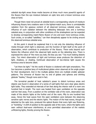 56
celestial sky-light areas those media become at times much more powerful agents of
the illusory than the eye moisture between an optic lens and a known luminous area
close at hand.
Though there need not prevail at celestial level a corresponding volume of moisture
influencing illusory lens creations seen in the lighted-match aura, there is unmistakable
radiation from the gaseous content of all observed luminous celestial areas. The
influence of such radiation between the detecting telescopic lens and a luminous
celestial area, in conjunction with other conditions of the stratosphere can be expected
to develop corresponding match-flame illusion of one and even more luminous circles.
Such circles, or so-called “satellites,” can then deceptively appear to be circling around
the observed luminous celestial area.
At this point it should be explained that it is not only the distorting influence of
media through which light is observed, and the function of light itself at the point of
observation, which contribute to production of the illusory. There exits beyond such
factors the influence which the observed light exerts on the detecting lens. There is
expressed the value of “the more you look, the less you see.” Too much looking distorts
color. Too intent observation of light and luminous areas produces the distortion of
light, shadows, or shading. Continued observation of too-intense light causes the
luminous area to become black.
“Let there be light.” Yet the world of illusion is cluttered with light emanations. The
Sun becomes a positive bevy of multicolored globes when observed at the angle proper
for their development. And in the multiple globes there are multiple smaller globular
patterns. The Universe of illusion has no end of globes and spheres and whirling
globular “bodies,” though none exist in fact.
The terrestrial parallel of heat radiation’s power to distort luminous areas and
objects was found in observation of a series of wall lights that were clear glass electric
light bulbs. They extended at intervals of ten feet along the interior wall of a room one
hundred feet in length. The room was heated from open ventilation on the opposite
wall ten feet away. From a position on the ventilator side of the room, observation was
made of the electric lights at the further end of the room, fifty to one hundred feet
away. Hence the heat waves from the open ventilators were between the observing
sensitive optic nerves and the electric lights. The motion of the heat waves, though not
detected by the optic lens, produced the optical illusion that every light was flickering,
or “twinkling.” A shift of position to the opposite side of the room, where the lights were
seen without heat-wave interference, at once permitted observation of the realistic
unflickering lights, thereby proving the illusion.
 