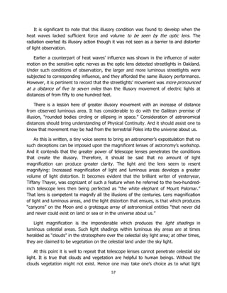 57
It is significant to note that this illusory condition was found to develop when the
heat waves lacked sufficient force and volume to be seen by the optic lens. The
radiation exerted its illusory action though it was not seen as a barrier to and distorter
of light observation.
Earlier a counterpart of heat waves’ influence was shown in the influence of water
motion on the sensitive optic nerves as the optic lens detected streetlights in Oakland.
Under such conditions of observation, the larger and more luminous streetlights were
subjected to corresponding influence, and they afforded the same illusory performance.
However, it is pertinent to record that the streetlights’ movement was more pronounced
at a distance of five to seven miles than the illusory movement of electric lights at
distances of from fifty to one hundred feet.
There is a lesson here of greater illusory movement with an increase of distance
from observed luminous area. It has considerable to do with the Galilean premise of
illusion, “rounded bodies circling or ellipsing in space.” Consideration of astronomical
distances should bring understanding of Physical Continuity. And it should assist one to
know that movement may be had from the terrestrial Poles into the universe about us.
As this is written, a tiny voice seems to bring an astronomer’s expostulation that no
such deceptions can be imposed upon the magnificent lenses of astronomy’s workshop.
And it contends that the greater power of telescope lenses penetrates the conditions
that create the illusory. Therefore, it should be said that no amount of light
magnification can produce greater clarity. The light and the lens seem to resent
magnifying: Increased magnification of light and luminous areas develops a greater
volume of light distortion. It becomes evident that the brilliant writer of yesteryear,
Tiffany Thayer, was cognizant of such a feature when he referred to the two-hundred-
inch telescope lens then being perfected as “the white elephant of Mount Palomar.”
That lens is competent to magnify all the illusions of the centuries. Lens magnification
of light and luminous areas, and the light distortion that ensues, is that which produces
“canyons” on the Moon and a grotesque array of astronomical entities “that never did
and never could exist on land or sea or in the universe about us.”
Light magnification is the imponderable which produces the light shadings in
luminous celestial areas. Such light shadings within luminous sky areas are at times
heralded as “clouds” in the stratosphere over the celestial sky light area; at other times,
they are claimed to be vegetation on the celestial land under the sky light.
At this point it is well to repeat that telescope lenses cannot penetrate celestial sky
light. It is true that clouds and vegetation are helpful to human beings. Without the
clouds vegetation might not exist. Hence one may take one’s choice as to what light
 