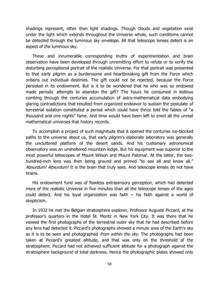 58
shadings represent, other than light shadings. Though clouds and vegetation exist
under the light which extends throughout the Universe whole, such conditions cannot
be detected through the luminous sky envelope. All that telescope lenses detect is an
aspect of the luminous sky.
These and innumerable corresponding truths of experimentation and brain
observation have been developed through unremitting effort to refute or to verify the
disturbing perceptional portrait of the realistic Universe. For that portrait was presented
to that early pilgrim as a burdensome and heartbreaking gift from the Force which
ordains out individual destinies. The gift could not be rejected, because the Force
persisted in its endowment. But is it to be wondered that he who was so endowed
made periodic attempts to abandon the gift? The hours he consumed in tedious
combing through the centuries accumulation of astro-mathematical data embodying
glaring contradictions that resulted from organized endeavor to sustain the postulate of
terrestrial isolation constituted a period which could have thrice told the fables of “a
thousand and one nights” fame. And time would have been left to erect all the unreal
mathematical universes that history records.
To accomplish a project of such magnitude that it opened the centuries ice-blocked
paths to the universe about us, that early pilgrim’s elaborate laboratory was generally
the uncluttered platform of the desert sands. And his customary astronomical
observatory was an unsheltered mountain ledge. But his equipment was superior to the
most powerful telescopes of Mount Wilson and Mount Palomar. At the latter, the two-
hundred-inch lens was then being ground and primed “to see all and know all.”
Absurdum! Absurdum! It is the brain that truly sees. And telescope lenses do not have
brains.
His endowment fund was of flawless extrasensory perception, which had detected
more of the realistic Universe in five minutes than all the telescope lenses of the ages
could detect. And his loyal organization was faith – his faith against a world of
skepticism.
In 1932 he met the Belgian stratosphere explorer, Professor Auguste Piccard, at the
professor’s quarters in the Hotel St. Moritz in New York City. It was there that he
viewed the first photographs of the terrestrial outer sky that he had described before
any lens had detected it. Piccard’s photographs showed a minute area of the Earth’s sky
as it is to be seen and photographed from within the sky. The photographs had been
taken at Piccard’s greatest altitude, and that was only on the threshold of the
stratosphere. Piccard had not achieved sufficient altitude for a photograph against the
stratosphere background of total darkness. Hence the photographic plates showed only
 