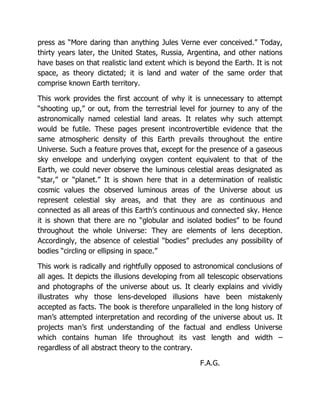 press as “More daring than anything Jules Verne ever conceived.” Today,
thirty years later, the United States, Russia, Argentina, and other nations
have bases on that realistic land extent which is beyond the Earth. It is not
space, as theory dictated; it is land and water of the same order that
comprise known Earth territory.
This work provides the first account of why it is unnecessary to attempt
“shooting up,” or out, from the terrestrial level for journey to any of the
astronomically named celestial land areas. It relates why such attempt
would be futile. These pages present incontrovertible evidence that the
same atmospheric density of this Earth prevails throughout the entire
Universe. Such a feature proves that, except for the presence of a gaseous
sky envelope and underlying oxygen content equivalent to that of the
Earth, we could never observe the luminous celestial areas designated as
“star,” or “planet.” It is shown here that in a determination of realistic
cosmic values the observed luminous areas of the Universe about us
represent celestial sky areas, and that they are as continuous and
connected as all areas of this Earth’s continuous and connected sky. Hence
it is shown that there are no “globular and isolated bodies” to be found
throughout the whole Universe: They are elements of lens deception.
Accordingly, the absence of celestial “bodies” precludes any possibility of
bodies “circling or ellipsing in space.”
This work is radically and rightfully opposed to astronomical conclusions of
all ages. It depicts the illusions developing from all telescopic observations
and photographs of the universe about us. It clearly explains and vividly
illustrates why those lens-developed illusions have been mistakenly
accepted as facts. The book is therefore unparalleled in the long history of
man’s attempted interpretation and recording of the universe about us. It
projects man’s first understanding of the factual and endless Universe
which contains human life throughout its vast length and width –
regardless of all abstract theory to the contrary.
F.A.G.
 