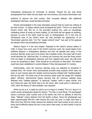 60
stratosphere background for luminosity to develop. Though the sky area being
photographed from within the sky depth was not luminous, the primary illumination was
sufficient to obscure the land surface. Only increased altitude, with additional
stratosphere darkness, would develop luminosity.
Piccard acknowledged in the early descriptive account that he could see nothing of
the land surface: “A copper-colored cloud enveloped the Earth. “There is no doubt that
Piccard meant well. But he, or the journalist quoting him, used an exceedingly
misleading choice of words as herein related, (1) the Earth did not appear as anything,
because no area of the Earth could be seen or photographed. (2) It was only an
infinitesimal area of the Earth’s entire sky that provided the appearance of an
“illuminated upturned disk.” (3) The “copper-colored ‘cloud’” was part of the gaseous
sky density which was developing luminosity.
Observe Figure 4 in the next chapter. Released to the nation’s science editors in
1930, it shows how every area of the Earth’s luminous outer sky would appear from
sufficient distance in stratosphere darkness and from all celestial land areas. If the
luminous disk-like areas were to be drawn into complete circles, the lower half of each
would describe the “upturned disk. In viewing any luminous sky area like those shown
from the depth of stratosphere darkness and from celestial land areas, the half-circle
curves are presented as disks. There should be no confusion on that point. The feature
could have been established in ancient Babylon if they had possessed V-2 rockets.
Unfortunately, when the luminous disk-like areas are detected at terrestrial or
celestial level, the human mind automatically provides body property which does not
exist. In such manner does the realistic Universe become infested with “isolated globes”
that do not exist. The Earth area of the Universe whole could not escape the “isolated
globe” infection. Astronomical dogma decreed that the luminous celestial areas
detected were “isolated globular,” or spherical, “bodies” adrift in space infinite. And
such being the case, the Earth had to be the same. Who could prove it otherwise in
1543, when the theory of “astro bubbles” was imposed?
While we are at it, it might be well to turn to Figure 5 entitled “The U.S. Navy’s V-2
rocket camera photographs dispel the illusion.” The title is most fitting. The photograph
shows a luminous outer surface area of the Earth’s sky from an altitude of sixty-five
miles. “Altitude” means distance from the Earth’s surface; hence the photograph was
taken approximately fifty-five miles beyond the outer sky area. It might have been a
little more than fifty-five miles, because the distance from land surface to sky varies at
times and at different places the sky is only seven miles away, at other points it may be
ten miles.
 