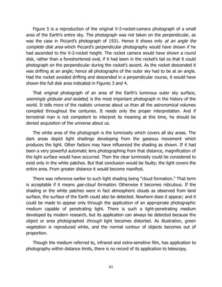 61
Figure 5 is a reproduction of the original V-2-rocket-camera photograph of a small
area of the Earth’s entire sky. The photograph was not taken on the perpendicular, as
was the case in Piccard’s photograph of 1931. Hence it shows only at an angle the
complete disk area which Piccard’s perpendicular photography would have shown if he
had ascended to the V-2-rocket height. The rocket camera would have shown a round
disk, rather than a foreshortened oval, if it had been in the rocket’s tail so that it could
photograph on the perpendicular during the rocket’s ascent. As the rocket descended it
was drifting at an angle; hence all photographs of the outer sky had to be at an angle.
Had the rocket avoided drifting and descended in a perpendicular course, it would have
shown the full disk area indicated in Figures 3 and 4.
That original photograph of an area of the Earth’s luminous outer sky surface,
seemingly globular and isolated, is the most important photograph in the history of the
world. It tells more of the realistic universe about us than all the astronomical volumes
compiled throughout the centuries. It needs only the proper interpretation. And if
terrestrial man is not competent to interpret its meaning at this time, he should be
denied acquisition of the universe about us.
The white area of the photograph is the luminosity which covers all sky areas. The
dark areas depict light shadings developing from the gaseous movement which
produces the light. Other factors may have influenced the shading as shown. If it had
been a very powerful automatic lens photographing from that distance, magnification of
the light surface would have occurred. Then the clear luminosity could be considered to
exist only in the white patches. But that conclusion would be faulty; the light covers the
entire area. From greater distance it would become manifest.
There was reference earlier to such light shading being “cloud formation.” That term
is acceptable if it means gas-cloud formation. Otherwise it becomes ridiculous. If the
shading or the white patches were in fact atmospheric clouds as observed from land
surface, the surface of the Earth could also be detected. Nowhere does it appear; and it
could be made to appear only through the application of an appropriate photographic
medium capable of penetrating light. There is such a light-penetrating medium
developed by modern research, but its application can always be detected because the
object or area photographed through light becomes distorted. As illustration, green
vegetation is reproduced white, and the normal contour of objects becomes out of
proportion.
Though the medium referred to, infrared and extra-sensitive film, has application to
photography within distance limits, there is no record of its application to telescopy.
 