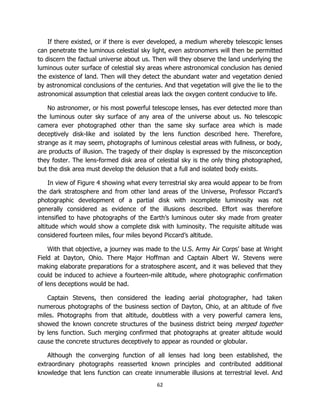 62
If there existed, or if there is ever developed, a medium whereby telescopic lenses
can penetrate the luminous celestial sky light, even astronomers will then be permitted
to discern the factual universe about us. Then will they observe the land underlying the
luminous outer surface of celestial sky areas where astronomical conclusion has denied
the existence of land. Then will they detect the abundant water and vegetation denied
by astronomical conclusions of the centuries. And that vegetation will give the lie to the
astronomical assumption that celestial areas lack the oxygen content conducive to life.
No astronomer, or his most powerful telescope lenses, has ever detected more than
the luminous outer sky surface of any area of the universe about us. No telescopic
camera ever photographed other than the same sky surface area which is made
deceptively disk-like and isolated by the lens function described here. Therefore,
strange as it may seem, photographs of luminous celestial areas with fullness, or body,
are products of illusion. The tragedy of their display is expressed by the misconception
they foster. The lens-formed disk area of celestial sky is the only thing photographed,
but the disk area must develop the delusion that a full and isolated body exists.
In view of Figure 4 showing what every terrestrial sky area would appear to be from
the dark stratosphere and from other land areas of the Universe, Professor Piccard’s
photographic development of a partial disk with incomplete luminosity was not
generally considered as evidence of the illusions described. Effort was therefore
intensified to have photographs of the Earth’s luminous outer sky made from greater
altitude which would show a complete disk with luminosity. The requisite altitude was
considered fourteen miles, four miles beyond Piccard’s altitude.
With that objective, a journey was made to the U.S. Army Air Corps’ base at Wright
Field at Dayton, Ohio. There Major Hoffman and Captain Albert W. Stevens were
making elaborate preparations for a stratosphere ascent, and it was believed that they
could be induced to achieve a fourteen-mile altitude, where photographic confirmation
of lens deceptions would be had.
Captain Stevens, then considered the leading aerial photographer, had taken
numerous photographs of the business section of Dayton, Ohio, at an altitude of five
miles. Photographs from that altitude, doubtless with a very powerful camera lens,
showed the known concrete structures of the business district being merged together
by lens function. Such merging confirmed that photographs at greater altitude would
cause the concrete structures deceptively to appear as rounded or globular.
Although the converging function of all lenses had long been established, the
extraordinary photographs reasserted known principles and contributed additional
knowledge that lens function can create innumerable illusions at terrestrial level. And
 